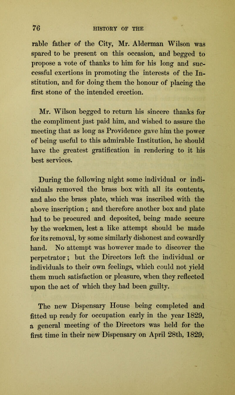 rable father of the City, Mr. Alderman Wilson was spared to be present on this occasion, and begged to propose a vote of thanks to him for his long and suc- cessful exertions in promoting the interests of the In- stitution, and for doing them the honour of placing the first stone of the intended erection. Mr. Wilson begged to return his sincere thanks for the compliment just paid him, and wished to assure the meeting that as long as Providence gave him the power of being useful to this admirable Institution, he should have the greatest gratification in rendering to it his best services. During the following night some individual or indi- viduals removed the brass box with all its contents, and also the brass plate, which was inscribed with the above inscription ; and therefore another box and plate had to be procured and deposited, being made secure by the workmen, lest a like attempt should be made for its removal, by some similarly dishonest and cowardly hand. No attempt was however made to discover the perpetrator; but the Directors left the individual or individuals to their own feelings, which could not yield them much satisfaction or pleasure, when they reflected upon the act of which they had been guilty. The new Dispensary House being completed and fitted up ready for occupation early in the year 1829, a general meeting of the Directors was held for the first time in their new Dispensary on April 28th, 1829,