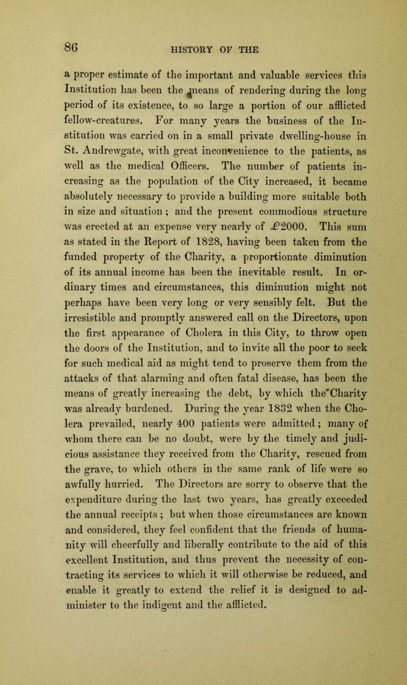 a proper estimate of the important and valuable services this Institution has been the queans of rendering during the long period of its existence, to so large a portion of our afflicted fellow-creatures. For many years the business of the In- stitution was carried on in a small private dwelling-house in St. Andrewgate, with great inconvenience to the patients, as well as the medical Officers. The number of patients in- creasing as the population of the City increased, it became absolutely necessary to provide a building more suitable both in size and situation; and the present commodious structure was erected at an expense very nearly of i?2000. This sum as stated in the Report of 1828, having been taken from the funded property of the Charity, a proportionate diminution of its annual income has been the inevitable result. In or- dinary times and circumstances, this diminution might not perhaps have been very long or very sensibly felt. But the irresistible and promptly answered call on the Directors, upon the first appearance of Cholera in this City, to throw open the doors of the Institution, and to invite all the poor to seek for such medical aid as might tend to proserve them from the attacks of that alarming and often fatal disease, has been the means of greatly increasing the debt, by which the*Charity was already burdened. During the year 1832 when the Cho- lera prevailed, nearly 400 patients were admitted; many of whom there can be no doubt, were by the timely and judi- cious assistance they received from the Charity, rescued from the grave, to which others in the same rank of life were so awfully hurried. The Directors are sorry to observe that the expenditure during the last two years, has greatly exceeded the annual receipts ; but when those circumstances are known and considered, they feel confident that the friends of huma- nity will cheerfully and liberally contribute to the aid of this excellent Institution, and thus prevent the necessity of con- tracting its services to which it will otherwise be reduced, and enable it greatly to extend the relief it is designed to ad- minister to the indigent and the afflicted.