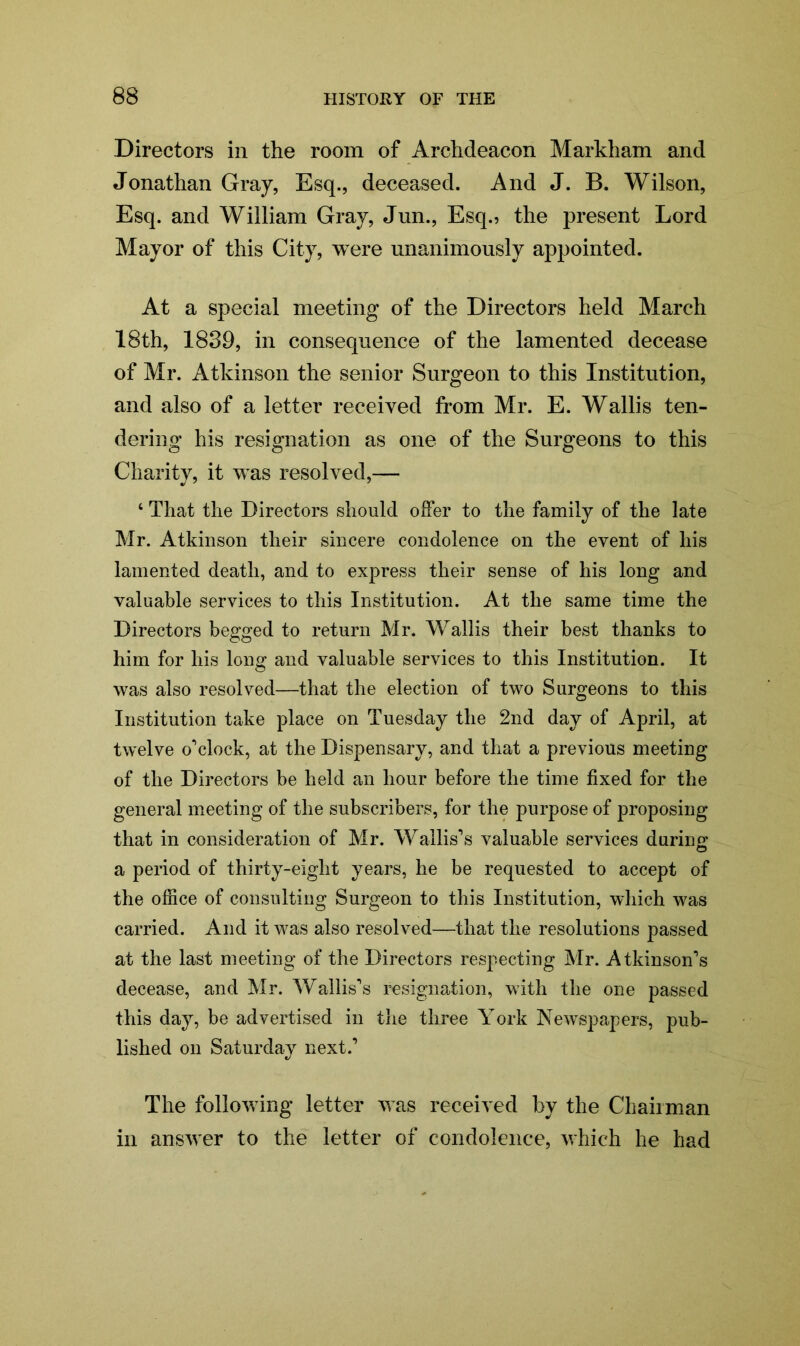 Directors in the room of Archdeacon Markham and Jonathan Gray, Esq., deceased. And J. B. Wilson, Esq. and William Gray, Jun., Esq., the present Lord Mayor of this City, were unanimously appointed. At a special meeting of the Directors held March 18th, 1839, in consequence of the lamented decease of Mr. Atkinson the senior Surgeon to this Institution, and also of a letter received from Mr. E. Wallis ten- dering his resignation as one of the Surgeons to this Charity, it was resolved,— 4 That the Directors should offer to the family of the late Mr. Atkinson their sincere condolence on the event of liis lamented death, and to express their sense of his long and valuable services to this Institution. At the same time the Directors begged to return Mr. Wallis their best thanks to him for his long and valuable services to this Institution. It was also resolved—that the election of two Surgeons to this Institution take place on Tuesday the 2nd day of April, at twelve o'1 clock, at the Dispensary, and that a previous meeting of the Directors be held an hour before the time fixed for the general meeting of the subscribers, for the purpose of proposing that in consideration of Mr. Wallis’s valuable services during a period of thirty-eight years, he be requested to accept of the office of consulting Surgeon to this Institution, which was carried. And it was also resolved—that the resolutions passed at the last meeting of the Directors respecting Mr. Atkinson’s decease, and Mr. Wallis’s resignation, with the one passed this day, be advertised in the three York Newspapers, pub- lished on Saturday next.’ The following letter was received by the Chairman in answer to the letter of condolence, which he had