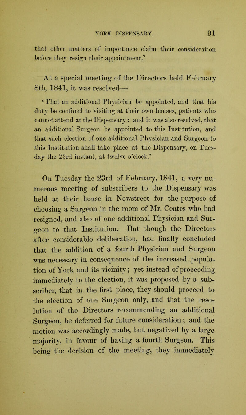 that other matters of importance claim tlieir consideration before they resign their appointment.’ At a special meeting of the Directors held February 8th, 1841, it was resolved— 4 That an additional Physician be appointed, and that his duty be confined to visiting at their own houses., patients who cannot attend at the Dispensary: and it was also resolved, that an additional Surgeon be appointed to this Institution, and that such election of one additional Physician and Surgeon to this Institution shall take place at the Dispensary, on Tues- day the 2Srd instant, at twelve o’clock.’ On Tuesday the 23rd of February, 1841, a very nu- merous meeting of subscribers to the Dispensary was held at their house in Newstreet for the purpose of choosing a Surgeon in the room of Mr. Coates who had resigned, and also of one additional Physician and Sur- geon to that Institution. But though the Directors after considerable deliberation, had finally concluded that the addition of a fourth Physician and Surgeon was necessary in consequence of the increased popula- tion of York and its vicinity; yet instead of proceeding immediately to the election, it was proposed by a sub- scriber, that in the first place, they should proceed to the election of one Surgeon only, and that the reso- lution of the Directors recommending an additional Surgeon, be deferred for future consideration; and the motion was accordingly made, but negatived by a large majority, in favour of having a fourth Surgeon. This being the decision of the meeting, they immediately