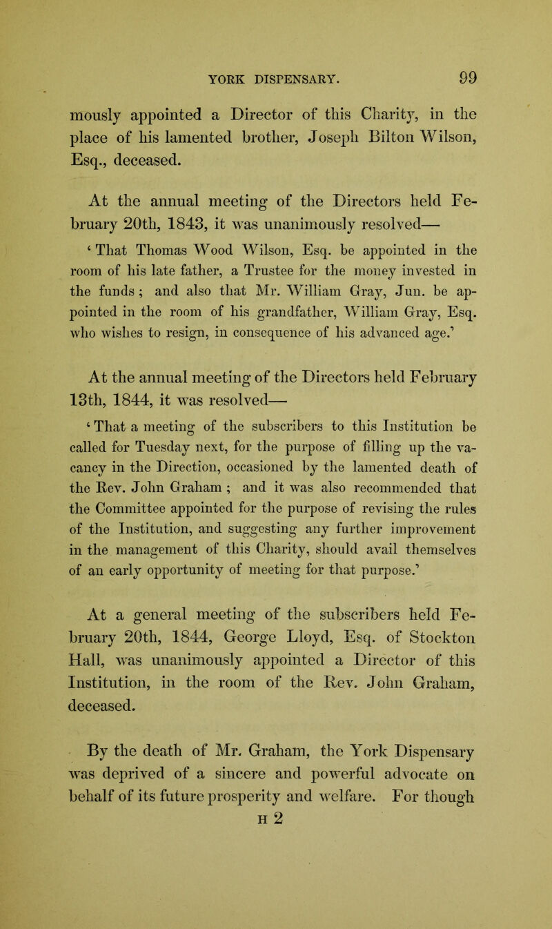 mously appointed a Director of this Charity, in the place of his lamented brother, Joseph Bilton Wilson, Esq., deceased. At the annual meeting of the Directors held Fe- bruary 20th, 1843, it was unanimously resolved— 4 That Thomas Wood Wilson, Esq. be appointed in the room of his late father, a Trustee for the money invested in the funds ; and also that Mr. William Gray, Jun. be ap- pointed in the room of his grandfather, William Gray, Esq. who wishes to resign, in consequence of his advanced age.1 At the annual meeting of the Directors held February 13th, 1844, it was resolved— 4 That a meeting of the subscribers to this Institution be called for Tuesday next, for the purpose of filling up the va- cancy in the Direction, occasioned by the lamented death of the Rev. John Graham ; and it was also recommended that the Committee appointed for the purpose of revising the rules of the Institution, and suggesting any further improvement in the management of this Charity, should avail themselves of an early opportunity of meeting for that purpose.1 At a general meeting of the subscribers held Fe- bruary 20th, 1844, George Lloyd, Esq. of Stockton Hall, was unanimously appointed a Director of this Institution, in the room of the Rev. John Graham, deceased. By the death of Mr. Graham, the York Dispensary was deprived of a sincere and powerful advocate on behalf of its future prosperity and welfare. For though h 2