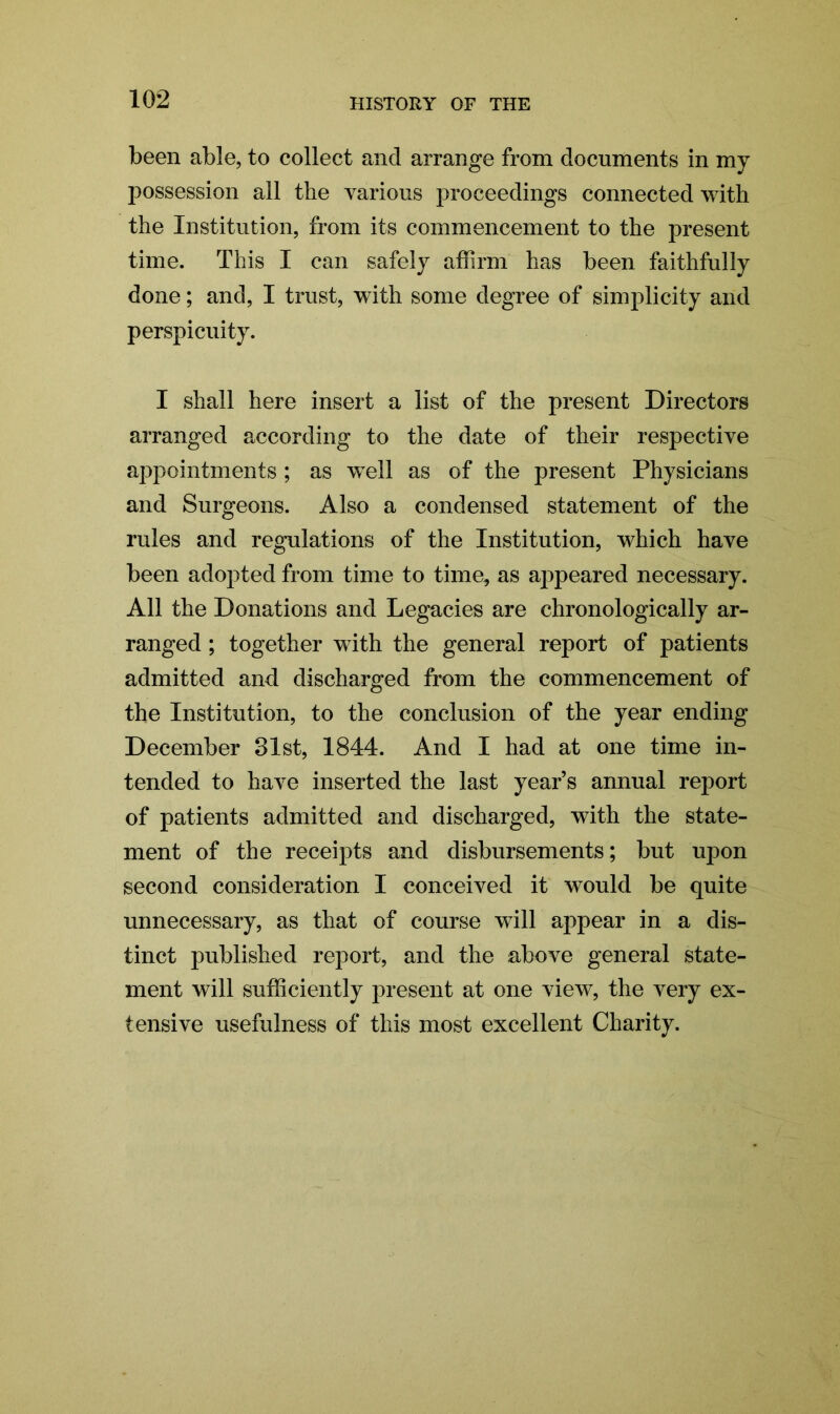 been able, to collect and arrange from documents in my possession all the various proceedings connected with the Institution, from its commencement to the present time. This I can safely affirm has been faithfully done; and, I trust, with some degree of simplicity and perspicuity. I shall here insert a list of the present Directors arranged according to the date of their respective appointments ; as well as of the present Physicians and Surgeons. Also a condensed statement of the rules and regulations of the Institution, which have been adopted from time to time, as appeared necessary. All the Donations and Legacies are chronologically ar- ranged ; together with the general report of patients admitted and discharged from the commencement of the Institution, to the conclusion of the year ending December 31st, 1844. And I had at one time in- tended to have inserted the last year’s annual report of patients admitted and discharged, with the state- ment of the receipts and disbursements; but upon second consideration I conceived it would be quite unnecessary, as that of course will appear in a dis- tinct published report, and the above general state- ment will suff ciently present at one view, the very ex- tensive usefulness of this most excellent Charity.