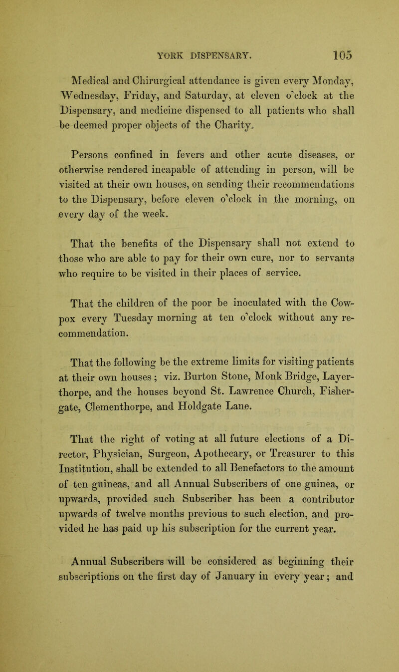 Medical and Chirurgical attendance is given every Monday, Wednesday, Friday, and Saturday, at eleven o’clock at the Dispensary, and medicine dispensed to all patients who shall be deemed proper objects of the Charity, Persons confined in fevers and other acute diseases, or otherwise rendered incapable of attending in person, will be visited at their own houses, on sending their recommendations to the Dispensary, before eleven o’clock in the morning, on every day of the week. That the benefits of the Dispensary shall not extend to those who are able to pay for their own cure, nor to servants who require to be visited in their places of service. That the children of the poor be inoculated with the Cow- pox every Tuesday morning at ten o’clock without any re- commendation. That the following be the extreme limits for visiting patients at their own houses ; viz. Burton Stone, Monk Bridge, Layer- thorpe, and the houses beyond St. Lawrence Church, Fisher- gate, Clementhorpe, and Holdgate Lane. That the right of voting at all future elections of a Di- rector, Physician, Surgeon, Apothecary, or Treasurer to this Institution, shall be extended to all Benefactors to the amount of ten guineas, and all Annual Subscribers of one guinea, or upwards, provided such Subscriber has been a contributor upwards of twelve months previous to such election, and pro- vided he has paid up his subscription for the current year. Annual Subscribers will be considered as beginning their subscriptions on the first day of January in every year; and