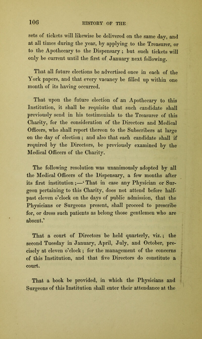 100 sets of tickets will likewise be delivered on the same day, and at all times during the year, by applying to the Treasurer, or to the Apothecary to the Dispensary ; but such tickets will only be current until the first of January next following. That all future elections be advertised once in each of the York papers, and that every vacancy be filled up within one month of its having occurred. That upon the future election of an Apothecary to this Institution, it shall be requisite that such candidate shall previously send in his testimonials to the Treasurer of this Charity, for the consideration of the Directors and Medical Officers, who shall report thereon to the Subscribers at large on the day of election; and also that each candidate shall if required by the Directors, be previously examined by the Medical Officers of the Charity. The following resolution was unanimously adopted by all the Medical Officers of the Dispensary, a few months after its first institution;—4 That in case any Physician or Sur- geon pertaining to this Charity, does not attend before half- past eleven o’clock on the days of public admission, that the Physicians or Surgeons present, shall proceed to prescribe for, or dress such patients as belong those gentlemen who are absent.’ That a court of Directors be held quarterly, viz.; the second Tuesday in January, April, July, and October, pre- cisely at eleven o’clock; for the management of the concerns of this Institution, and that five Directors do constitute a court. That a book be provided, in which the Physicians and Surgeons of this Institution shall enter their attendance at the