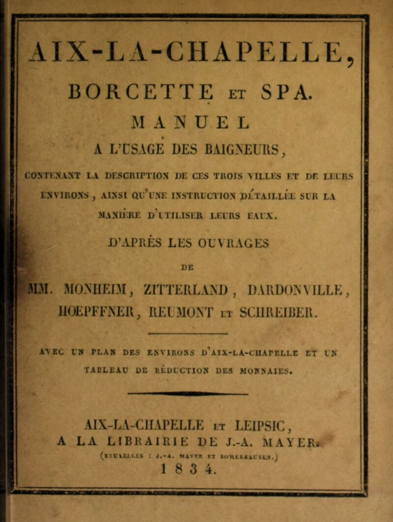 AIX-LA-CHAPELLE, BORCETTE et SPA. MANUEL A LTSAGE DES BAIOEUUS, COîiTKJiANT LA DLSCRirTION DE CES TROIS MLLES ET DE LELRS ENVIRONS , AINSI Qe’i NE INSTRL'CTION DLTAILLÉe SLR LA MANIÈRE d'iTILISER LELRS EAIX. D’APRÈS LES OEVRAGES DE JDI. MO.MIEDI, ZITTERLAAD, DAUDOAMLLE, JIOEPFFAEU, IIE1310NT et SCIIREIBER. AVEC LN PLAN DES ENVIRONS d’aiX-LA-CHAPELLE ET LK TABLEAU DE REDUCTION DES MONNAIES. AIX-LA-CHAPELLE et LEIPSIC, A LA LIBRAIRIE DE J.-A. MAYER* ^BnVXLl.Ll.S : J.-A. Mirr.R »T tOHESBACSUI.) 1 8 3 4.