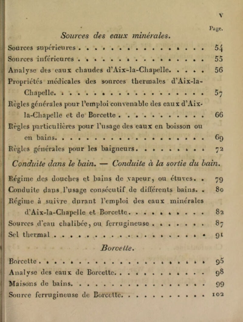 Page. Sources clés eaux minérales. Sources supérieures 54 Sources inférieures 55 Analyse des eaux chaudes d’Aix-la-Cliapelle. .... 56 ! Propriétés médicales des sources thermales d’Aix-la- Chapclle. s*. ...» 57 Règles générales pour l’emploi convenable des eaux d’Aix- la-Chapelle et de Borcette . . . ‘ 66 Règles jrarticulières pour l’usage des eaux en boisson ou en bains 69 Règles générales pour les baigneurs 72 Conduite dans le bain. — Conduite à la sortie du bain. Régime des douches et bains de .vapeur, ou étuves. . 79 Conduite dans l’usage consécutif de différents bains. . 80 Régime à suivre durant l’emploi des eaux minérales d’Aix-la-Chapelle et Borcette. ......... 82 Sources d'eau chalibéc, ou ferrugineuse ....... 87 Sel thermal 91 Borcette. Borcette qS Analyse des eaux de Borcette 98 1 Maisons de bains . 99 Source ferrugineuse de BorccUe 102