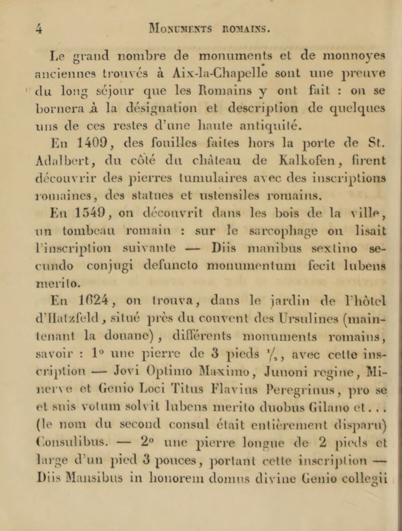 Le grand nombre de monuments et de monnoyes anciennes trouvés à Aix-la-Chajjelle sont une preuve ' du long séjour que les Romains y ont fait : on se bornera A la désignation et descrijjtion de quelques uns de ces restes d’une liante antiquité. En 1409, des fouilles faites hors la porte de St. Adalbert, du obté du château de Kalkofen, firent découvrir des jherres lumulalres avec des inscriptions romaines, des statues et ustensiles romains. En 1549, on découvrit dans les bois de la ville, un tombeau romain : sur le sarcophage ou lisait l’inscription suivante — Diis manibus sextino se- cundo conjugi defuncto monumenfum fecit lubens merito. En 1024, on trouva, dans le jardin de l’hotel d’IIatzfeld, situé près du couvent des Ursulines (main- tenant la douane), dilférents monuments romains, savoir : 1*» une pierre de 3 pieds , avec cette ins- cription — Jovi Optimo j\Ia-ximo, Junoni regiue, Ml- ner\e et (lenio Locl Titus Flavius Peregrinus, ]iro se et suis votum solvit lubens merito duobus (iilano et. .. (le nom du second consul était entièi'cment dispaiai) (’.onsullbus. — 2“ une pierre longue de 2 pieds cl large d’un pied 3 pouces, jiortant celte inscrijitlon — Diis Maiisibus in honorem domus divine Genio collegii