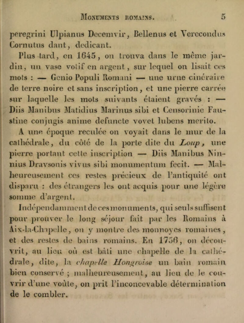 pore^rini ülpianus Dccenivii', Bellenns et VerccoiuUis Cornutiis daut, dedicant. Plus tard, eu 1G45, on trouva dans le même jar- din, uii vase votif en argent , sur lequel on lisait ces mots ; — Gcnio Populi Ilomani — une urne cinéraiie de terre noire et sans inscription, et une pierre carrée sur laquelle les mots suivants étaient gravés : — I)iis Manibns 3Iatidins Blarinus sibi et Censoj’inie Fau- sline coujagis anime defnncle vovet lubens mcrilo. A une époque reculée on voyait dans le mur tle la cathédrale, du coté de la porte dite du Loup, une pieiTe portant cette inscription — Diis Manibus Nin- nius Dravsonis vivus sibi monumentnm fecit. — 3lal- licureusemcnt ces restes précieux de l’antiquité ont disparu : des étiMugers les ont acquis pour une légère somme d’argent. I ndépendam ment de ces mon umen Is, qui seuls sufTisen t pour prouver le long st'jour fait par les Romains à Aix-la-Ch'qwïllc, on y montre des monnoyes romaines, et des restes tle bains romains. En IT.Ôf), on décou- vrit, au lieu où est bâti une chapelle de la cathé- drale, dite, lii vJiaptlle llon^roine un bain lomaiti bien conservé ; malheureusement, au lieu de le cou- vrir d’une voûte, on prit l’inconcevable détermination de le combler.