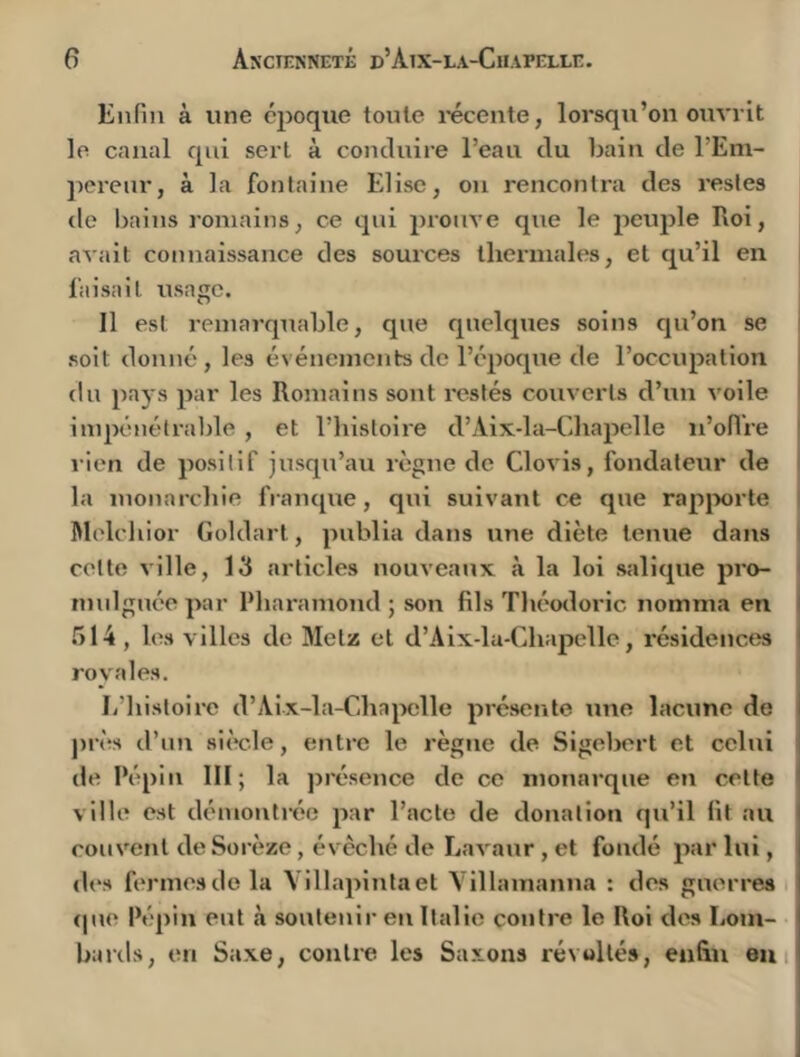 Enfin à une époque tonie l'écente, lorsqu’on ouvrit le canal qui sert à conduire l’eau du bain de l’Em- jierenr, à la fontaine Elise, ou rencontra des restes de bains l'oniains, ce qui prouve que le peuple Roi, avait connaissance des sources thermales, et qu’il en faisait usage. Il est remarquable, que quelques soins qu’on se i soit donné , les événements de l’époque de l’occupation I du pays par les Romains sont restés couverts d’un voile impénétrable , et l’histoire d’Aix-la-Chapelle n’oflVe ’ rien de positif jusqu’au règne de Clovis, fondateur de la monarchie fi-anque, qui suivant ce que rapjwrte Melchior Goldart, publia dans une diète tenue dans ' cette ville, 13 articles nouveaux à la loi salique pro- ' mulgnée par Pharamond ; son fils Tliéodoric nomma en ( .514 , les villes de Metz cl d’Aix-la-Chapelle, résidences | royales. ' li’histoire d’Aix-la-Chajwlle présente tine lacune de près d’un siècle, entre le règne de Sigebert et celui de Pépin III; la j)résence de ce monarque en celte ville est démonti'ée par l’acte de donation qu’il fit au couvent de Sorèze, évêché de Lavanr , et fondé par lui, d(‘s fermes de la Yillapintaet Villamanna : des guerres (|ue Pépin eut à soutenir en Italie contre le Roi des Lom- bards, en Saxe, contre les Saxons révoltés, enfin emi