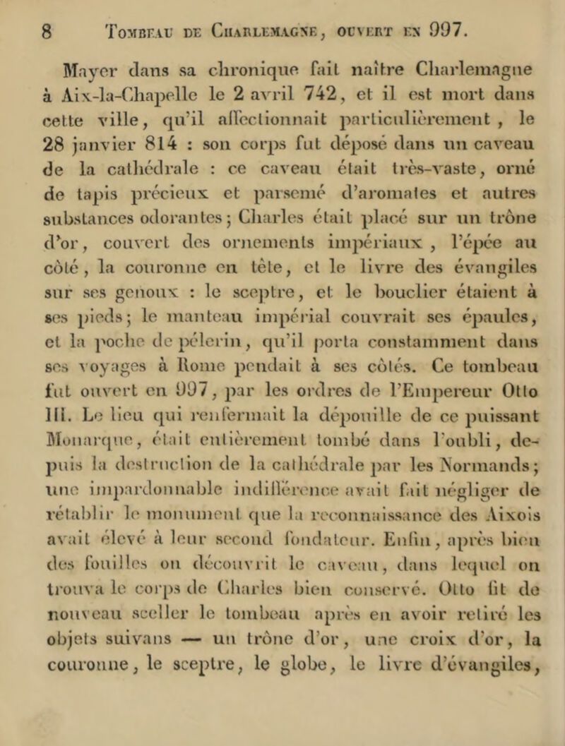 Mayer clans sa chronique fait naîfre Chai-lemagne à Aiv-la-Chapelle le 2 avril 742, et il est mort dan.s cette ville, qu’il aU'eclionnait jiarticulièremeiit , le 28 janvier 814 : sou corps fut déposé dans un caveau de la cathédrale : ce caveau était très-vaste, oi'ué de tapis précieux et pai’semé d’aromates et autres substances odorantes ; Charités était placé sur un trône d’or, couvert des ornements iinjiériaux , l’é^K'e au côté, la couronne en tète, cl le livre des évangiles sur ses genoux : le sceptre, et le bouclier étaient à ses pieds; le manteau impérial couvrait scs épaules, et la ]wdie de pèlerin, qu’il porta constamment dans ses A oyages à Home pendait à ses côtés. Ce tombeau fut ouvert en 997, par les ordres de l’Empereur Otto 111. Le lieu cpii l'enfennait la dépouille de ce puissant Monarque, était entièrement tombé dans l’oubli, de- puis la deslruclioM de la cathédrale par les Normands; une impardonnable indilléronce avait fût négliger de rétablir le nionuinent cpie la rec’onnaissance des Aixois avait élevé à leur .second foiidaleur. Eufm, après bien dc!S fouilles on découvrit le caveau, dans lecpiel on trouva le corps do Cliarles bien conservé. Otto lit de nouveau sceller le tombeau après en avoir retiré les objets suivons — un trône d’or, une croix d’or, la couronne, le sceptre, le globe, le livre d’évungiles,