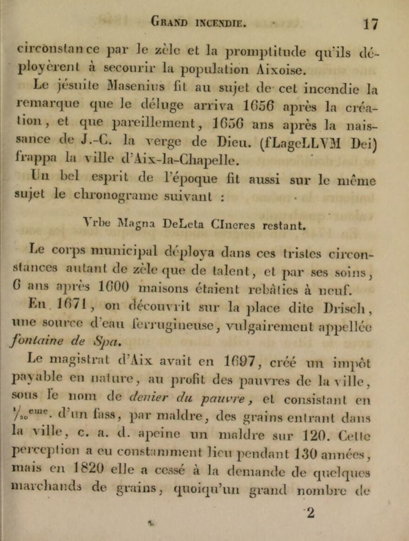 circônstance par ]e zèle et la proniplilucle qa41s clc- ploycrent à secourir la population Aixoise. Le jésuile Alasenius fil au sujet de cet incendie la remarcpie cpie le déluge arriva 1056 après la créa- tion, et cpie pareillement, 1050 ans après la nais- sance de J.-C. la Aerge de Dieu. (fLagcLLVM Dei) frappa la ville d’Aix-la-Cliapelle. lin bel esiirit de l’époque fit aussi sur le même sujet le cluonograme suivant : N rl)c Magna DeLcta Clueres restant. Le corps municipal di'ploya dans ces tristes circon- stances autant de zèle r^ue de talent, et par scs soins, 6 ans apres 1000 maisons étaient reb.ilies à neuf. Lu 1071, on découvrit sur la jdace dite Driscli, une source d eau feri'ugineuse, vulgairement appcllée fon laine de Spa. Le magistrat d Aix avait en 1097, créé un impcit jiavable en nature, au profit des pauvres de laAÜlc, sous le nom de denier du pauvre y et consistant en /so*”**'’ d un lass, par maldre, des grains entrant dans la Aille, c. a. d. apeine un maldre sur 120. Cette perception a eu constammeut lieu pendant 130 années, mais en 1&20 elle a cessé a la demande de quelques inaichands de grains, quoiqu’un grand nombre de 2