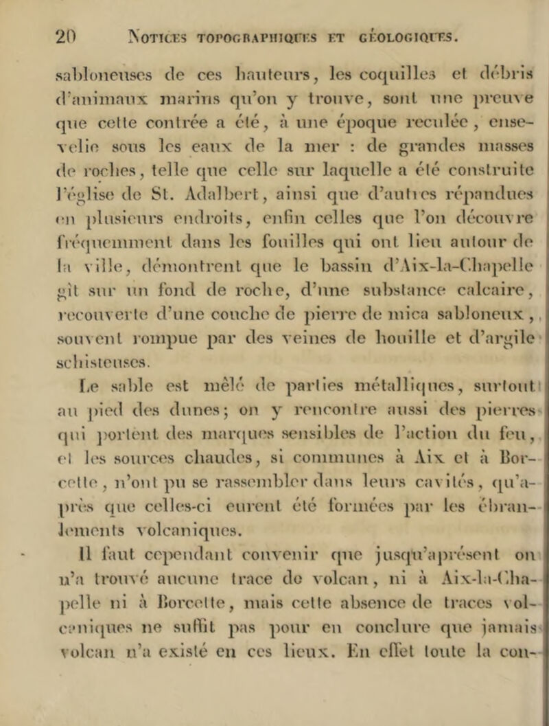 saOloneiisos de ces liaiilenrs, les coquilles ef débris d’auinianx marins qu’on y trouve, sont une prcuse que cotte contrée a été, à une époque rc'culéc, ense- velie sous les eaux de la mer : de grandes masses de rorlies, telle que celle sur laquelle a été construite l’église de Si. Adalbert, ainsi que d’autres répandues en [)lusieurs endroits, enfin celles que l’on découvre (Véqueiumenl dans les fouilles qui ont lieu autour de la ville, démontrent que le bassin d’Aix-la-l’.bapelle gît sur un fond de roche, d’une substance calcaire, recouverte d’une couche de pierre de mica sabloneux ,. souvent rompue par des veines de houille et d’argile* scbisteuscs. f,e sable est mêlé de parties métalliipics, surlouti au jn'ed des dunes; on y rencontre aussi des pieires qui ])ortenl des maniues sensibles de l’action du feu, et les sources chaudes, si communes à Aix cl à Bor- cetle, n’ont pu se rassembler dans leurs cavités, qu’a- prè-s que celles-ci eurent été formées par les ébran- lements volcaniques. Il faut cependant convenir que jusqu’àjirésent on u’a trouvé aucune trace do volcan, ni à Aix-la-(',ha- polle ni à Borcelte, mais cette absence de traces vol- ci'uitpies ne sutlit pas pour eu conclure que jamais volcan n’a existé en ces lieux. En cU'el toute la cou-