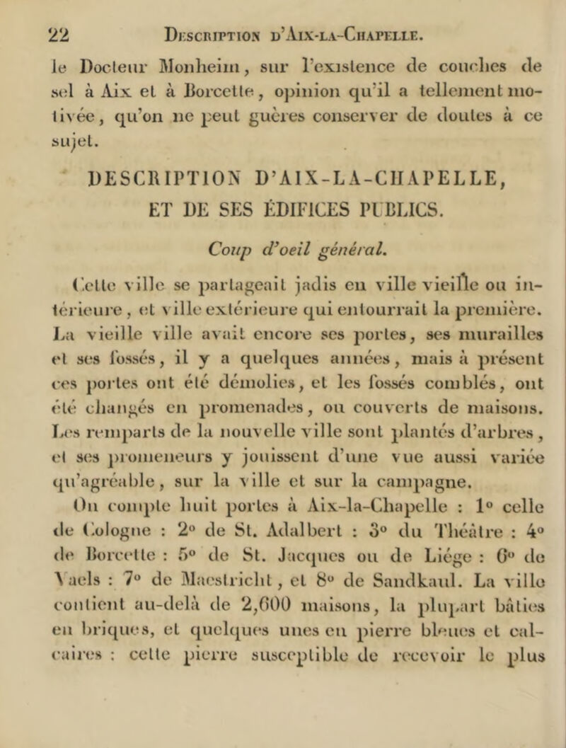 le Docleiir Moiiheiiii, sur l’exislence de couches de sel à Aix eL à horcelle, opinion qu’il a lellejnent nio- livée, qu’on ne peut gucres conserver de doutes à ce sujet. DESCRIPTION D’AIX-LA-CIIAPELLE, ET DE SES ÉDIFICES PI BLICS. I Coup d’oeil général. (',etto ville se partageait jadis en ville vieille ou in- térieure, et ville extérieure qui entourrait la première. La vieille ville avait encore ses portes, ses murailles et ses l'ossés, il y a quelques années, mais à présent i ces portes ont été démolies, et les Fossés comblés, ont j été changés en promenades, ou couverts de maisons. L<vs remparts de la nouvelle ville sont plantés d’arbres , et ses ])romeneurs y jouissent d’une vue aussi variée qu’agréable, sur la ville et sur la campagne. Ou conq)te huit portes à Aix-la-Chapelle ; 1° celle de Cologne : 2“ de St. Adalbert : o° du Théâtre : 4“ de Rorcette : 5° de St. Jacques ou de Liège : G” do j A aels : 7 de Maestricht, et S“ de Sandkaid. La ville ! contient au-delà de 2,000 maisons, la plupart bâticis ! eu briques, et quelques unes eu pieiTC bleues et cal- caires : cette pierre susceptible de recevoir le plus