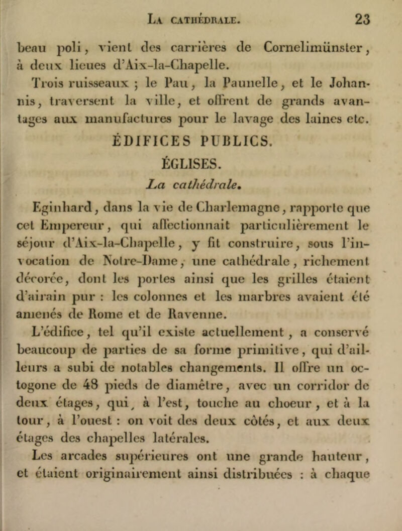 benu poli, vient des carrières de Corneliniiinster, à deux lieues d’Aix-la-Chapelle. Trois ruisseaux ; le Pau, la Paunelle, et le Johan- nis, traversent la ville, et oll'rent de grands avan- tages aux manufactures pour le lavage des laines etc. ÉDIFICES PUBLICS. ÉGLISES. La cathédrale, Eginliard, dans la vie de Charlemagne, rapporte cpie cet EnijMîreur, qui all’ectionnait particulièrement le séjour d’Aix-la-Chapelle, y fit construire, sous l’in- vocation de Notre-Dame, une cathédrale, richement décorée, dont les portes ainsi que les grilles étaient d’airain pur : les colonnes et les marbi'cs avaient été amenés de Rome et de Ravenne. L’édifice, tel qu’il existe actuellement, a conservé beaucoup de parties de sa forme primitive, qui d’ail- leurs a subi de notables changements. Il oflVe un oc- togone de 48 pieds de diamètre, avec un corridor de deux étages, qui^ à l’est, touche au choeur, et à la tour, à l’ouest : on voit des deux côtés, et aux deux étages des chapelles latérales. Les arcades siqwrleures ont une grande hauteur, et étaient originairement ainsi distiibuées : à chaque