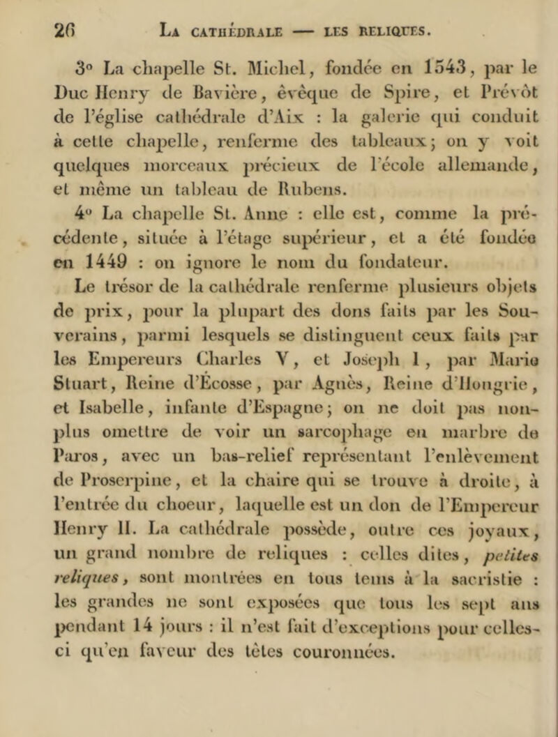 20 La CATHKDRALE les RELiarES. 3” La cliapelle St. Micliel, fondée en 1543, par le Duc Henry de Bavière, êvèque de Spire, et Prévôt de l’église catliédralc d’Aix : la galerie cpii conduit à cette chapelle, renfernie des tableaux; on y voit quelques morceaux pi'écieux de l’école allemande, et même un tableau de Ilidjens. 4*' La chapelle St. Anne : elle est, comme la pré- cédente , située à l’étage siqx’rietir, et a été fondée en 1449 : on ignore le nom du fondateur. Le Iresor de la cathédrale renfernie plusieurs objets de prix, pour la plupart des dons faits par les Sou- verains , parmi lesquels se distinguent ceux faits par i hîs Empcreui's Charles Y, et Joseph I , jiar Mario i Stuart, Reine d’Ecosse, par Agnès, Reine d’Hongrie, et Isabelle, infante d’Espagne ; on ne doit jias non- jilns omettre de voir un sarco pha ge eu marbre de P;u’os, avec un bas-relief représentant l’enlèvement de Proserpine, et la chaire qui se trouve à droite, à l’entrée du choeur, laquelle est un don de l’Empereur i Henry H. La cathédrale possède, outre ces joyaux, un grand nombre de reliques : celles dites, petites i reliques, sont montrées en tous teins à la sacristie : ; les grandes ne sont exposées que tous les sept ans I |>cndant 14 jours : il n’est fait d’exceptions pour celles- I ci qu’eu faveur des lèles couronnées. j