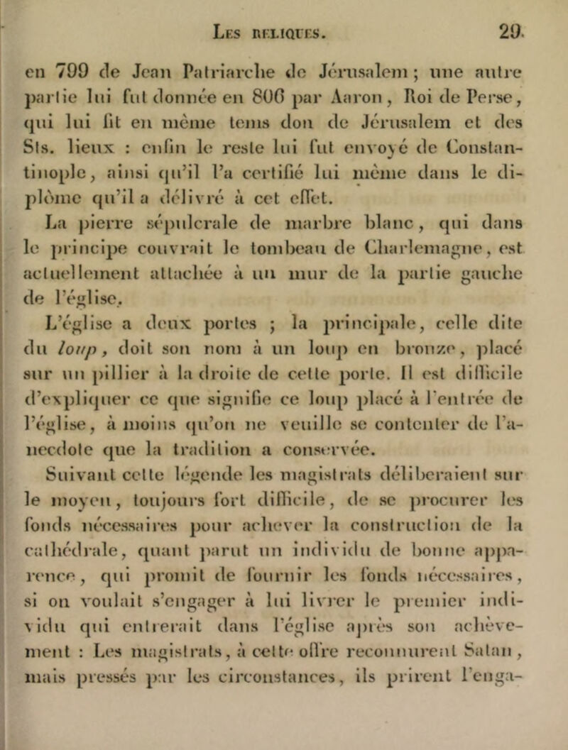 Lks ntaïQi'KS. 20. en 799 de Jean Patriarelie do Jcrnsalein ; une anlre pal lie lui fiil donnée en 8üG par Aaron , Roi de Perse, (jni lui lit en même teins don de Jérusalem et des Sis. lieux : enfin le reste lui fut envoyé de Conslan- liuoplc, ainsi (|u’il l’a certifié lui même dans le di- plôme cju’il a délivré à cet effet. La pierre sépulcrale de marbre blanc, cpii dans le principe couvrait le tombeau de Qiarlemagne, est actuelleinent attachée à nu mur de la partie gauche de l’église. L’église a deux portes ; la jirincipale, celle dite du loup, doit son nom à un loup en bronze, placé sur nu pillier à la droite de celte porte. Il est dillicile d’expliquer ce que signifie ce loup placé à l’entrée de l’église, à moins (pi’oti ne veuille se contenter de l’a- necdolc que la tradition a coust;rvée. Suivant cette légende les magistrats délibéraient sur le inoyeii, toujours fort dillicile, de sc procurer les fonds nécessaires pour achever la construclioii de la cathédrale, quant ])arut un individu de bonne appa- rence, qui promit de fournir les fonds néxe.-jsaires, si ou voidait s’engager à lui livi’cr le premier indi- vidu qid entrerait dans l’église aj)rt‘s son achève- ment : Les magistrats, à celte olVre reconnurent Satan , mais pressés par les circonstances, ils prirent l’enga-