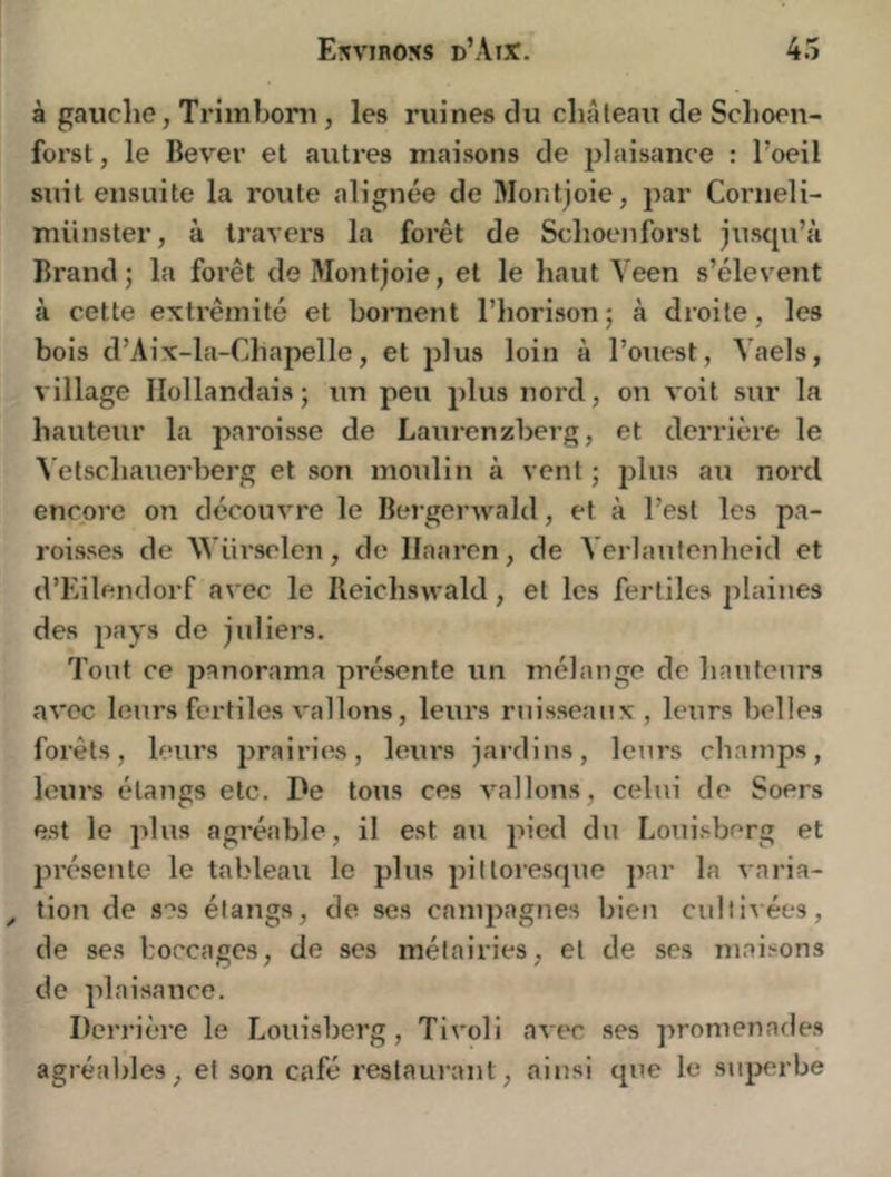 à gauche, Trimbom, les ruines du cliAleau de Schoen- forst, le Bever et autres maisons de plaisance : l’oeil suit ensuite la route alignée de Slontjoie, par Corneli- münster, à travei-s la forêt de Sclioenforst jusqu’à Brand ; la forêt de Montjoie, et le haut Veen s’élèvent à cette extrémité et bornent l’iiorison ; à droite, les bois d’Aix-la-Chapelle, et plus loin à l’ouest, Vaels, village Hollandais; un peu plus nord, on voit sur la hauteur la paroisse de Laurenzberg, et derrière le \ etschauerberg et son moulin à vent ; 2jlus au nord encore on découvre le Bergerwald, et à l’est les pa- roisses de W’ürselen, de llaaren, de Verlaufenheid et d’Eilendorf avec le Ileichswald, et les fertiles jilaiues des jiays de juliers. Tout ce jjanorama présente un mélange de hauteurs avec leurs fertiles vallons, leurs rtiisseaux , kmrs belles forêts, leurs prairies, leurs jardins, leurs champs, iein*s étangs etc. De tous ces vallons, celui de Soers est le plus agréable, il est au 2')ied du Louisberg et jirésenle le tableau le plus jjilloresque j^ar la varia- ^ tion de ses étangs, de ses canq^agnes bien cultivées, de ses boccages, de ses métairies, et de ses maisons de plaisance. Derrière le Louisberg, Tivoli avec ses promenades agréables, et son café restaurant, ainsi que le sujjerbe