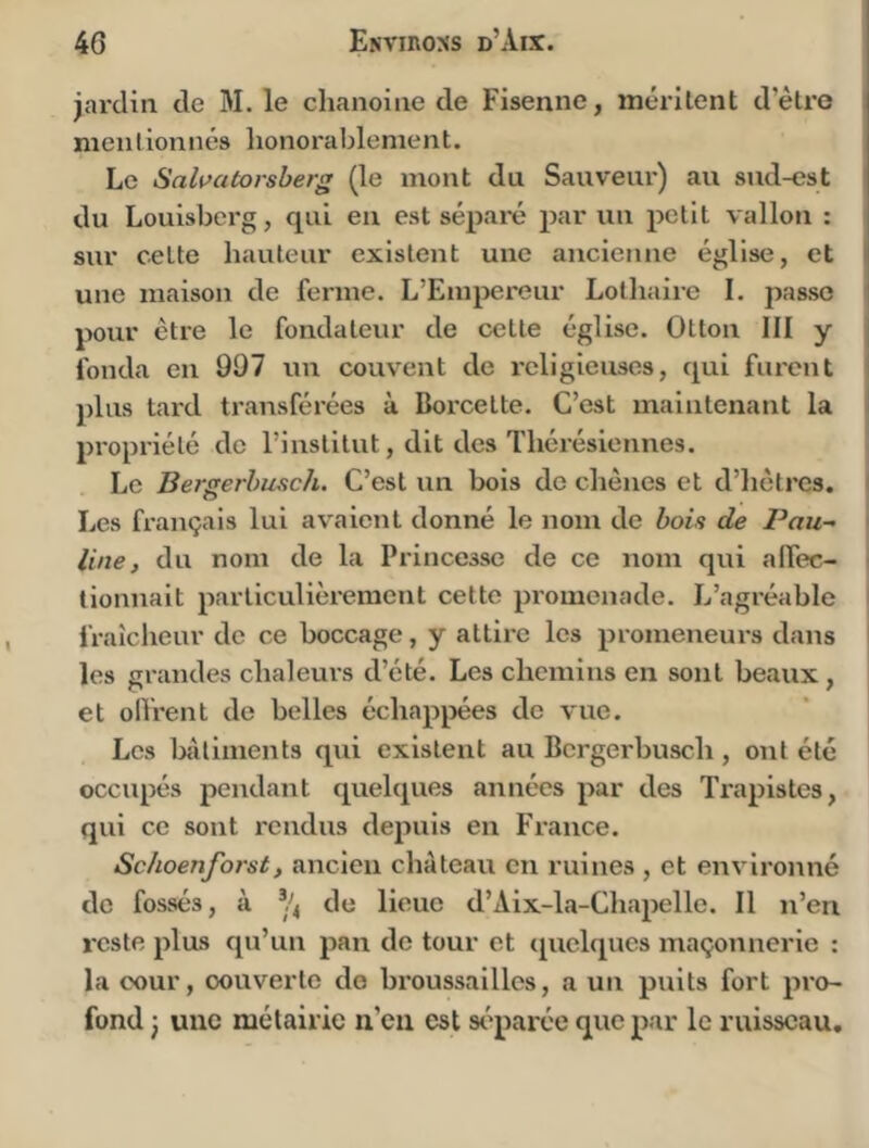 jardia de M. le chanoiae de Fisenne, mérilent d’étre meii lionnes lionorablement. Le Sahatorsherg (le mont du Sauveur) au sud-est du Louisbcrg, qui eu est séparé par un petit vallon : sur celte hauteur existent une ancienne église, et une maison de ferme. L’Empereur Lothaire I. passe pour être le fondateur de cette église. Otton III y fonda eu 997 un couvent de religieuses, qui furent plus tard transférées à Borcette. C’est maintenant la propriété de l’institut, dit des Thérésicnnes. i Le Berserhusch. C’est un bois de chênes et d’hêtres. \ O Les français lui avaient donné le nom de hoh de Pau- ' line, du nom de la Princesse de ce nom qui alfec- \ tionnait particulièrement cette promenade. L’agréable fraîcheur de ce boccage, y attii’c les promeneurs dans les grandes chaleurs d’été. Les chemins en sont beaux , et oll'rent de belles échappées de vue. Les bîitiments qui existent au Bergerbuscli, ont été occupés pendant quelques années par des Trapistes, qui ce sont rendus depuis en France. Schoenforst, ancien château en ruines , et environné de fossés, à de lieue d’Aix-la-Chapelle. Il n’en reste plus qu’un pan de tour et ([uclqucs maçonnerie : la cour, oouvertc do broussailles, a un puits fort pro- fond J une métairie n’en est séparée que par le ruisseau.