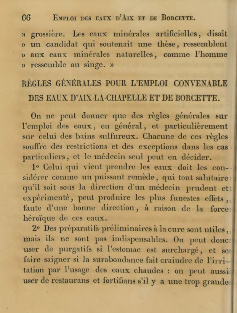 » grossière. Les eaux minérales artificielles, disait n un candidat qui soutenait une thèse, ressemblent » aux eaux minérales naliu’elles, comme l’iiomme » ressemble au singe. » RÈGLES GÉNÉRiLES POUR L’E.WLOI CONVENABLE i DES EAUX D’AIX-LA-CHAPELLE ET DE BORCETTE. On ne peut donner que des règles générales sur l’emploi des eaux, en général, et particidièrement snr celui des bains sulfureux. Chacune de ces règles soullVe des restrictions et des exceptions dans les cas particuliers, et le médecin seul peut en décider. 1® Celui qui vient prendi’c les eaux doit les con- sidérer comme un puissant remède, qui tout salutaire qu’il soit sous la direction d’un médecin prudent ett( expérimenté, peut produire les plus funestes ell'ets , faute d’une bonne direction, à raison de la force héi’oïque de ces eaux. 2“ Des préparatifs ]>réllmlnairesà laciu'o sont utiles,,, mais ils ne sont pas indispensables. On peut donc'i user de purgatifs si l’estomac est surchargé, et se faire saigner si la surabondance fait craindre de l’irri- i talion par l’usage des eaux chaudes : on peut aussii| user de rcslaurans et fortifians s’il y a une trop grande