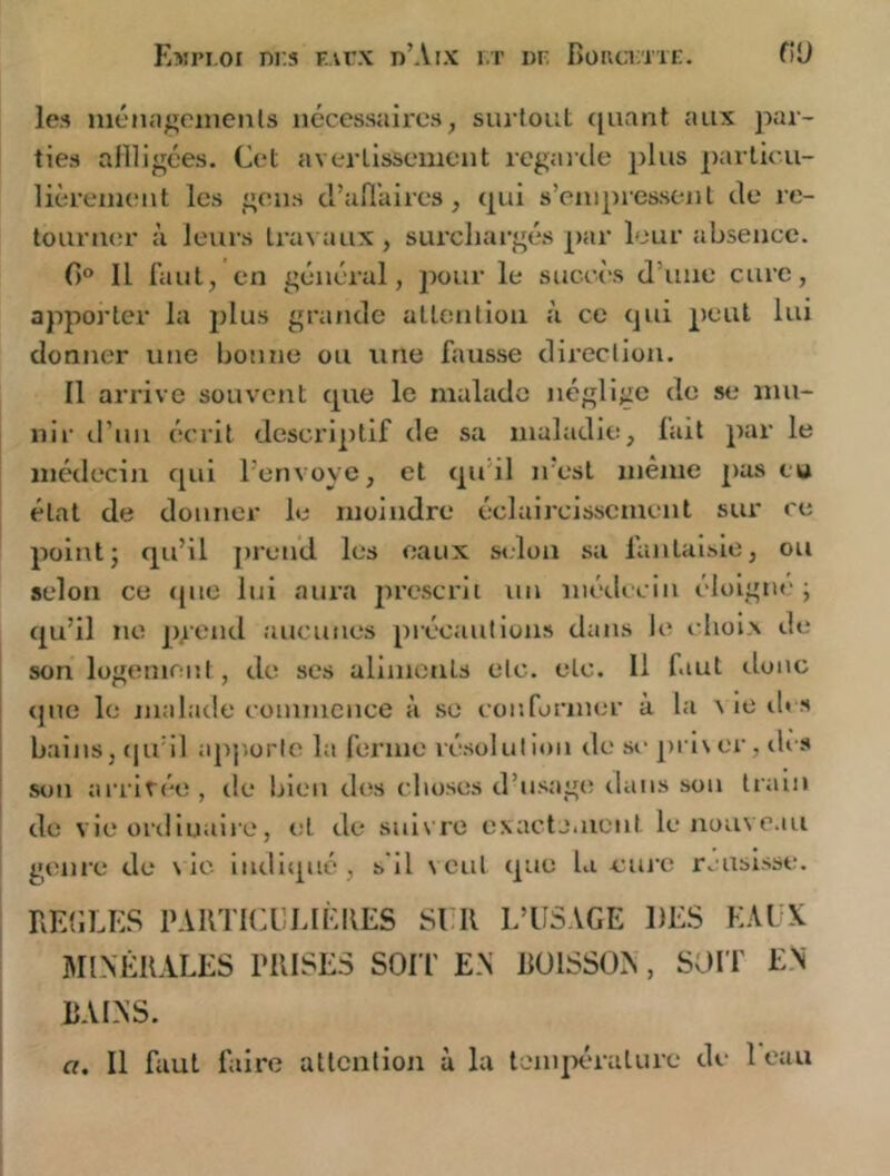 les luénageinenls nécessaires, surtout cjuant aux par- ties aflligces. Cet avertissement regarde plus particu- lièrement les gens d’all’aires, (pii s’empressent de re- tourner à leurs travaux , surchargés par leur absence. 0 Il faut, en général, pour le succès d’une cure, apporter la plus grande attention à ce qui peut lui donner une bonne ou une fausse direction. Il arrive souvent que le malade néglige de se mu- nir d’uii écrit descriptif de sa maladie, fait par le médecin qui l’envoye, et qu'il irest même pas eu état de donner le moindre éclaircissement sur ce point; qu’il prend les eaux si.lon sa fantaisie, ou selon ce ipie lui aura prescrit un médecin éloigne'; qu’il ne pgend aucunes précautions dans le choix de son logenirait, de ses aliments etc. etc. 11 faut donc que le malade commence à se conformer à la v le ib s bains, (pi’il ajijiorte la ferme résolution de se pi i\er, des son arritée, de bien dtîs choses d’usage tlaiis son train de vie ordinaire, et de suivre exactement le nouveau genre de \ ic indl(j,ué, s'il veut que la cure rcusisse. riE{lLE.S PARTICCEIÈIŒS SI R L’USAGE DES EAUX MINÉRALES PRISES SOI T EN RÜISSON, SOIT EN BAINS.