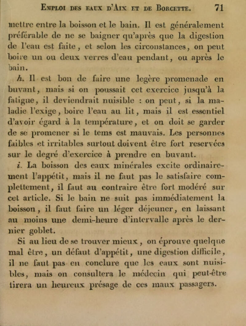 iiicllrc entre la boisson et le bain. Il est généralement préférable de ne se baigner qu’après que la digestion de l’eau est Aiite, et selon les circonstances, on peut boire un ou deux verres d’eau 2>endant, ou après le bain. h. Il est bon de faire une légère promenade en buvant, mais si on poussait cet exercice jusqu’à la fatigue, il deviendrait nuisible : on peut, si la ma- ladie l’exige, boire l’eau au lit, mais il est es.senliel d’avoir égard à la température, et on doit se garder de se promener si le teins est mauv'ais. Les personnes faibles et irritables surtout doivent être fort réservées sur le degi-é d’exercice à jirendre en buvant. i. La boisson des eaux minérales excite ordiiiairc- uicnt l’apiiétit, mais il ne faut jxis le satisfaire com- plettement, il faut au contraire être fort modéré sur cet article. Si le bain ne suit pas immédiatement la boisson, il faut faire un léger déjeuner, en laissant au moins une demi-heure d’intervalle après le der- nier goblet. Si au lieu de se trouver mieux , on éprouve quelque mal être, un défaut d’appétit, une digestion dllficile, il ne faut pas eu conclure que les eaux sont nuisi- bles, mais on consultera le médecin qui peut-être tirera un heureux présage de ces maux passagers.