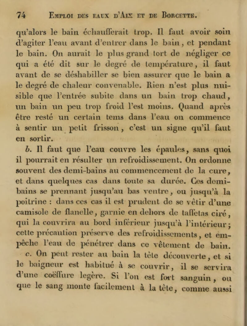 qu’alors le bain écliauflcrait trop. Il faut avoir soin d’agiter l’eau avant d’entrer dans le bain, et pendant le bain. On aurait le plus grand tort de négliger ce qui a été dit sur le degré de température, il faut avant de se déshabiller se bien assurer que le bain a le degré de chaleur convenable. Rien n’est plus nui- sible que l’entrée subite dans un bain trop chaud, un bain un peu trop froid l’est moins. Quand après être resté un certain teins dans l’eau on commence à sentir un petit frisson, c’est un signe qu’il faut en sortir. b. Il faut que l’eau couvre les épaules, sans quoi il pourrait en résulter un refroidissement. On ordonne souvent des demi-bains au commencement de la cui-e, et dans quelques cas dans toute sa durée. Ces demi- bains se jîrennant jusqu’au bas ventre, ou jusqu’à la poitrine : dans ces cas il est prudent de se vêtir d’une camisole de flanelle, garnie en dehors de tafl'elas cli-é, qui la couvrira au bord inférieur jusqu’à l’intérieur j cette précaution préserve des refroidissements, et em- jiêche l’eau de ixhiétrer dans ce vêtement de bain. c. On peut rester au bain la tete découverte, et si le baigneur est liabltué à so couvrir, il se servira d une coëffui'e legerc. Si l’on est fei't sanguin, ou que le sang monte lacilemcnl a la tête, comme aussi