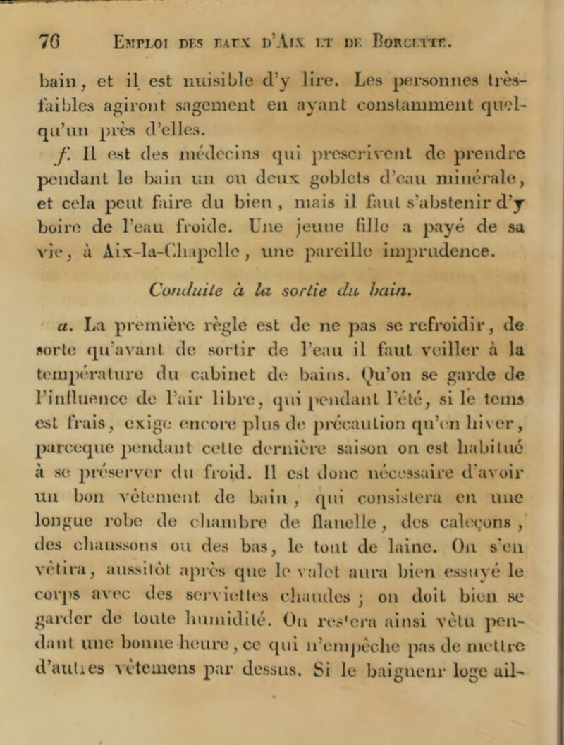 bain, et il est nuisible cl’y lire. Les |Mîrsonnes très- faibles agiront sagement en ayant conslaïuinent quel- qu’un près d’elles. f. Il est des médecins qui prescj'ivent de prendre p<îndant le bain un on deux, goblcts d’eau minéi'ale, et cela peut faire du bien, mais il faut s’abstenir d’y boire de l’eau froide. Une jeune fdle a payé de sa vie, à Alx-la-Uhapclle, une pareille imprudence. Conduite à la sortie du bain. a. La première l'ègle est de ne pas se refroidir, de sorte qifavanl de sortir de l’eau il faut veiller à la température du cabinet de bains. ()u’on se garde de rinlluencc de l’air libi'e, qui pendant l’été, si le terns est frais, exige encore plus de j)i'Ccaution qu’en lii\ er, pareeque pendant cetlc dernière saison on est habitué à se prései’V(‘r du froid. Il est donc nécessaire d'avoir un bon vêlement de bain , qui consistera en une longue robe de cliambre de flanelle, des caleçons ,' des cliaussons ou des bas, le tout de laine. On s'eu vêtira, aussilùl apiès que le valet aura bien essuyé le corj)S avec des sei-vielles chaudes j on doit bien se garder de toute humidité. Ou res'era ainsi vêtu jM^n- dant une bonne heure, ce qui n’emj)êchc pas de mettre d’aulics vetemens par dessus. Si le baigneur loge ail-