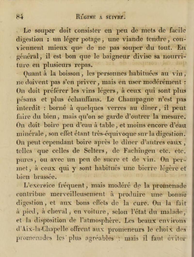 Le souper doit consister en peu de mets de facile digestion ; un léger potage, une viande tendre, con- viennent mieux cpie de ne pas souper du tout. Eu général, il est bon que le baigneur divise sa nourri- ture en plusieurs repas. Ouanl à la boisson, les personnes liabitut*es ati vin , ne doivent pas s’en priver, mais en user modéi'énient : (tu doit préférer les vins légers, si ceux qui sont jjlus pésans et plus écliauffans. Le Champagne n’est pas interdit : borné à quelques verres au dîner, il peut i faire du bien, mais qu’on se gaixle d’outrer la mesure. | Ou doit boire peu d’eau à table, et moins encore d’eau ! minérale, son efl’et étant ti-ès-équivoque sur la digestion. | On peut cependant boire apres le dîner d’atitres eaux , telles que celles de Selters, de Fachingen etc. etc. pures, ou avec un peu de sucre et de vin. On per- met, à ceux qui y sont habitués une bierre légère et bien brassée. L’exercice fi*équent, mais modéré do la promenade contribue merveilleusement à produire une bonne digestion, et aux bons cfl’ets de la cure. On la fait à pied, à cheval, en voiture, selon l’état du malade, et la disposition de l’atmosphère. Les beaux envi4-ons cl Aix-la-Chapdle olfrent aux promeneurs le choix des promenades les* plus agréables : mais il faut éviter