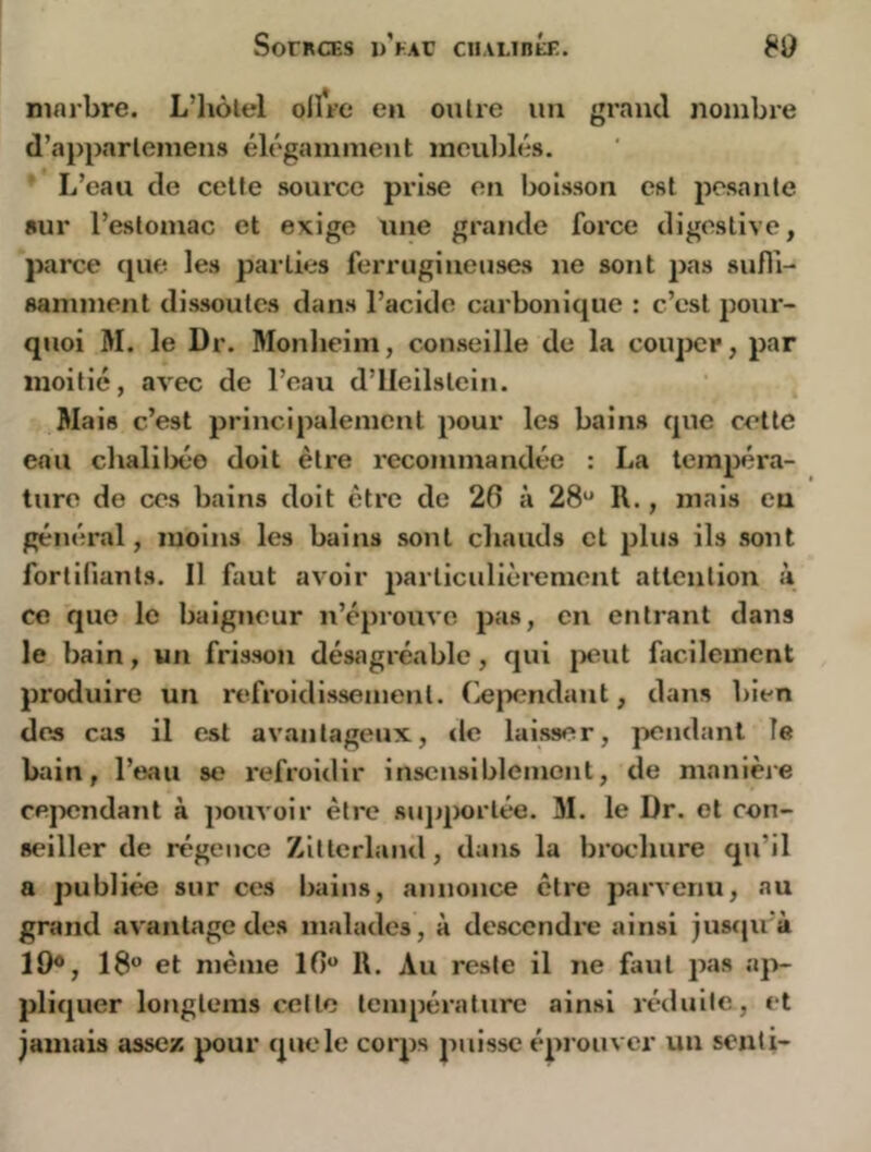 SorncES D^FAt ciiAunÉE. 80 ninrbre. L’hôlel ollVe en outre un gi'and nombre d’a})parlemens élégamment meublés. ’ L’eau de celte source prise en lx)isson est posante sur l’estomac et exige une grande foï*ce digestive, parce que les parties ferrugineuses ne sont pas sufli- sannnent dissoutes dans l’acide carbonique : c’est pour- quoi M. le Dr. Monlieim, conseille de la coiqxîr, par moitié, avec de l’eau d’IIeilslein. Mais c’est principalement pour les bains que cette eau chaliljéo doit être recommandée : La tempéra- ture de ces bains doit être de 26 à 28“ R., mais eu général, moins les bains sont cliauds et plus ils sont fortifiants. Il faut avoir particulièrement attention à ce que le baigneur n’épi’ouvc pas, en entrant dans le bain, un frisson désagréable, qui [tout facilement produire un refroidissement, (iepcndaut, dans bien des cas il est avantageux, tle laisser, jxîudant le bain, l’eau se refroidir inscmslbleinont, de manièi'e cejxîndant à pouvoir être sujq)ortée. 31. le Dr. et con- seiller de régence Zittcrland, dans la brochure qu’il a publiée sur ces bains, annonce être parvenu, au grand avantage des malades, à descendre ainsi jusqu’à 18“ et même 16 R. Au reste il ne faut pas ap- pliquer longtems celle température ainsi réduite, et jamais assez pour que le corps puisse éprouver un senti-