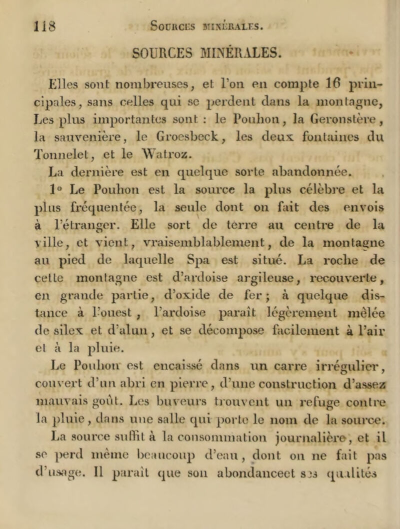 SOURCES 3II?1ÉRALES. Elles sont nombreuses, et l’on, en compte 16 priii- cipoles, sans celles qui se perdent dans la montagne, Les plus importantes sont : le Pouhon, la Geronstère, la sauvenière, le Grocsbeck, les deux fontaines du Tonnelet, et le Watroz. La dernière est en quelque sorte abandonnée. 1 Le Pouhon est la source la plus célèbi’e et la plus fréquentée, la seule dont on fuit des envois à l’étranger. Elle sort de terre au centre de la ville, et vient, vraisemblablement, de la montaene au pied de laquelle Spa est situé. La roche de cette montagne est d’ardoise argileuse, recouvei’te, en grande partie, d’oxide de fer; à quelque dis- tance à l’ouest , l’ardoise paraît légèrement mêlée de silex et d’alun, et se décompose facileaaeiit à l’air et à la pluie. Le Pouhon'est encaissé dans un carre irréculicr, couvert d’un abri en pierre, d’une construction d’assez mauvais goût. Les buveurs tiouvcnt un refuge contre la pluie, dans une salle qui ])orte le nom de la source. La source sullil à la consommation journalière, et il se perd même Ijcaucoup d’eau, dont on ne fait pas d’us.age. 11 paraît que son abondancect s)i qii.ilités