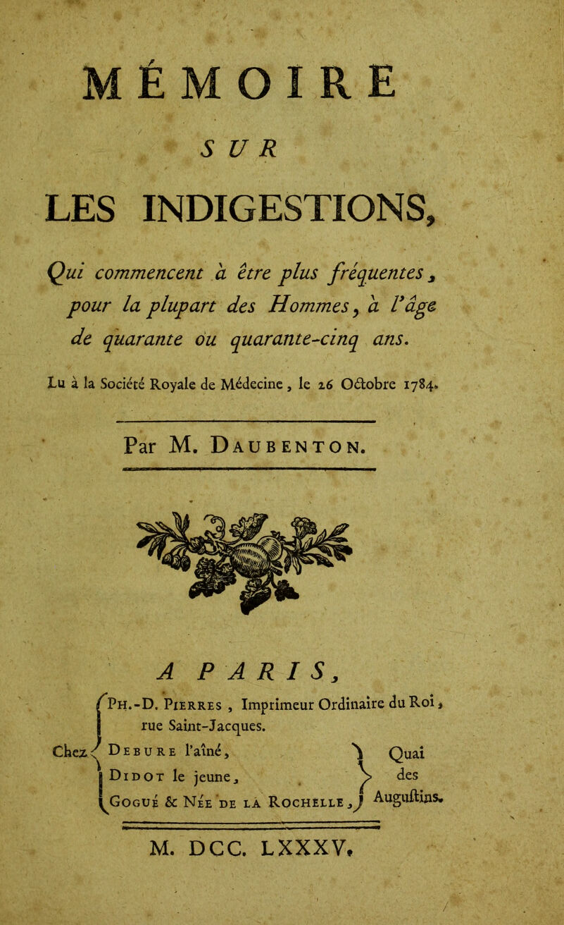 SUR LES INDIGESTIONS, Qui commencent a être plus fréquentes, pour la plupart des Hommes y a F âge de quarante ou quarante-cinq ans. lu à la Société Royale de Médecine , le 16 O&obre 1784* Par M. Daubenton. A PARIS, A’h.-D. Pierres , Imprimeur Ordinaire du Roi, rue Saint-Jacques. ChezDebure l’aîné, Quai | Didot le jeune, des Q3ogué & Née de la Rochelle^ Auguftms.