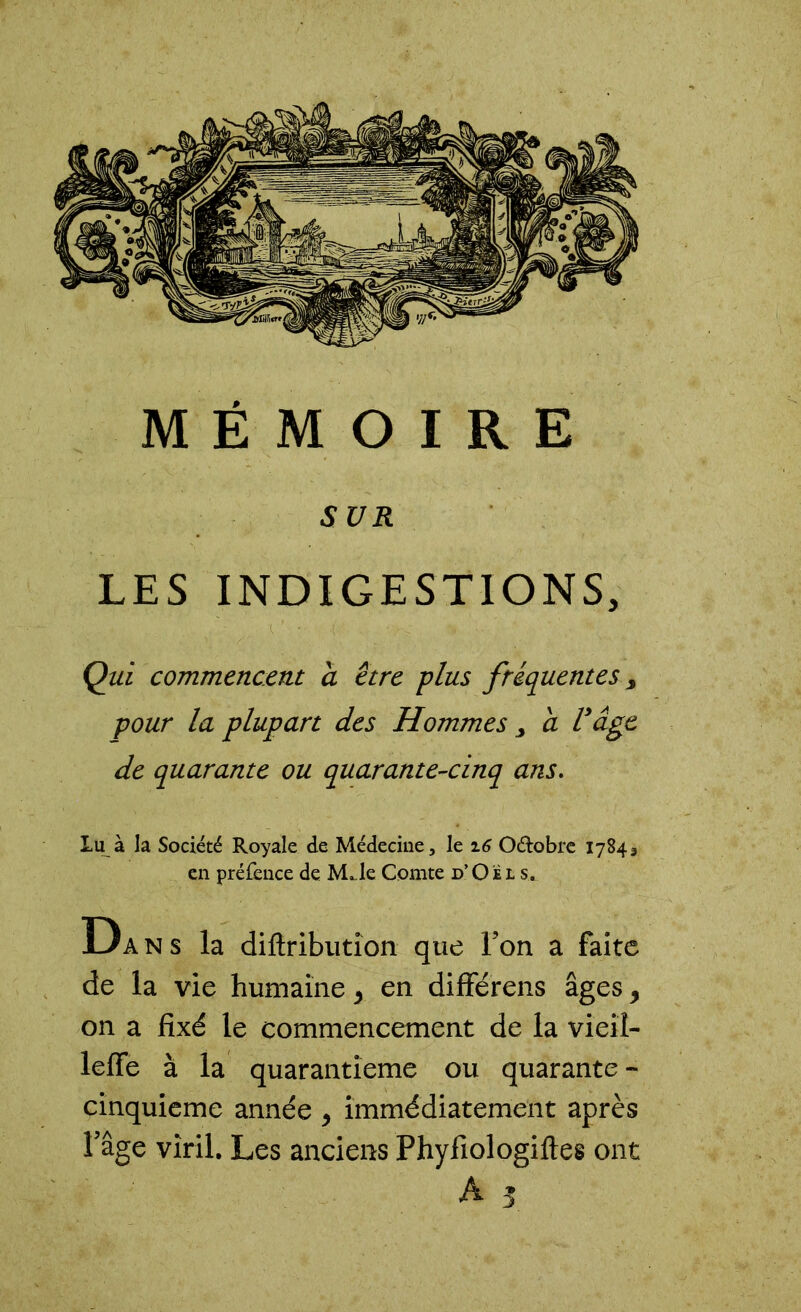 SUR LES INDIGESTIONS, Qui commencent a être -plus fréquentes, pour la plupart des Hommes a Vâge de quarante ou quarante-cinq ans. Lu à la Société Royale de Médecine, le 16 O&obre i en préfence de MJe Comte d’Oël s. D ans la difiribution que Ton a de la vie humaine, en différens âges, on a fixé le commencement de la vieil- lefie à la quarantième ou quarante - cinquième année , immédiatement après Fâge viril. Les anciens Phyfiologiftes ont