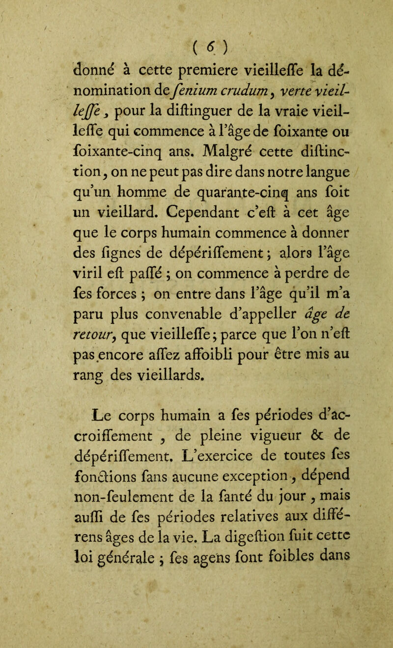 donné à cette première vieilleffe la dé- nomination de fenium crudum, verte vieil- leffc, pour la diftinguer de la vraie vieil- leffe qui commence à l’âge de foixante ou foixante-cinq ans. Malgré cette diftinc- tion j on ne peut pas dire dans notre langue qu’un homme de quarante-cinq ans foit un vieillard. Cependant c’eft à cet âge que le corps humain commence à donner des fignes de dépériffement ; alors l’âge viril eft paffé ; on commence à perdre de fes forces ; on entre dans l’âge qu’il m’a paru plus convenable d’appeller âge de retour, que vieilleffe ; parce que l’on n’eft pas encore affez affoibli pour être mis au rang des vieillards. Le corps humain a fes périodes d’ac- croiffement , de pleine vigueur & de dépériffement. L’exercice de toutes fes fonctions fans aucune exception, dépend non-feulement de la fanté du jour , mais aulïi de fes périodes relatives aux diffé- rens âges de la vie. La digeftion fuit cette loi générale \ fes agens font foibles dans