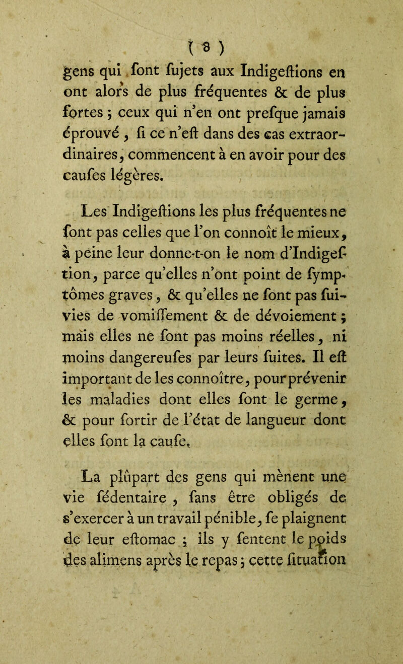 \ * ) gens qui font fujets aux Indigeftions en ont alors de plus fréquentes & de plus fortes ; ceux qui n’en ont prefque jamais éprouvé , fi ce n’eft dans des cas extraor- dinaires , commencent à en avoir pour des caufes légères. Les Indigeftions les plus fréquentes ne font pas celles que l'on connoît le mieux, à peine leur donne-t-on le nom d’Indigef tion, parce qu’elles n’ont point de fymp- tomes graves, & qu’elles ne font pas fui- vies de vomiffement ôc de dévoiement ; mais elles ne font pas moins réelles, ni moins dangereufes par leurs fuites. Il eft important de les çonnoître, pour prévenir les maladies dont elles font le germe, & pour fortir de l’état de langueur dont elles font la çaufe, La plupart des gens qui mènent une vie fédentaire , fans être obligés de s’exercer à un travail pénible, fe plaignent de leur eftomac ; ils y fentent le pjpids des alimens après le repas ; cette fituauon