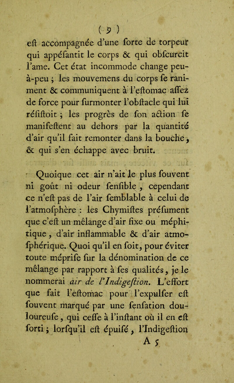 eft accompagnée d’une forte dé torpeur qui appéfantit le corps & qui obfcürcit famé. Cet état incommode change peu- à-peu ; les mouvemens du corps fe rani- ment & communiquent à l’eftomac alfez de force pour furmonter l’obftacle qui lui réfiftoit ; les progrès de fon aélion fe manifeftent au dehors par la quantité d’air qu’il fait remonter dans la bouche 9 & qui s’en échappe avec bruit. Quoique cet air n’ait le plus fouvent ni goût ni odeur fenfible , cependant ce n’eft pas de l’air femblable à celui de l’atmofphère : les Chymiftes préfument que c’eft un mélange d’air fixe ou méphi- tique 9 d’air inflammable & d’air atmo- fphérique. Quoi qu’il en foit, pour éviter toute méprife fur la dénomination de ce mélange par rapport à fes qualités y je le nommerai air de VIndigeflion. L’effort que fait l’eftomac pour l’expulfer eft fouvent marqué par une fenfation dou- loureufe, qui cefle à l’inftant où il en eft fort! $ lorfqu’il eft épuifé, l’Indrgeftion