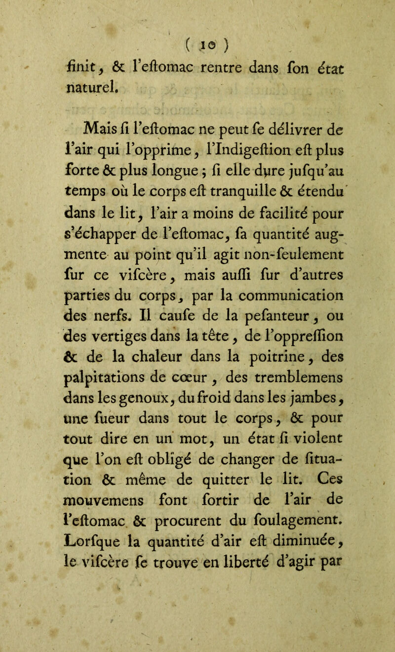 finit , & Feftomac rentre dans fon état naturel. Mais fi l’eftomac ne peut fe délivrer de l’air qui l’opprime, l’Indigeftion eft plus forte & plus longue ; fi elle dyre jufqu’au temps où le corps eft tranquille & étendu dans le lit, l’air a moins de facilité pour s’échapper de l’eftomac, fa quantité aug- mente au point qu’il agit non-feulement fur ce vifcère, mais aulli fur d’autres parties du corps ^ par la communication des nerfs. Il caufe de la pefanteur, ou des vertiges dans la tête, de l’oppreftion & de la chaleur dans la poitrine, des palpitations de coeur , des tremblemens dans les genoux, du froid dans les jambes, une fueur dans tout le corps, & pour tout dire en un mot, un état fi violent que l’on eft obligé de changer de fitua- tion & même de quitter le lit. Ces mouvemens font fortir de l’air de Teftomac & procurent du foulagement. Lorfque la quantité d’air eft diminuée, le vifcère fe trouve en liberté d’agir par