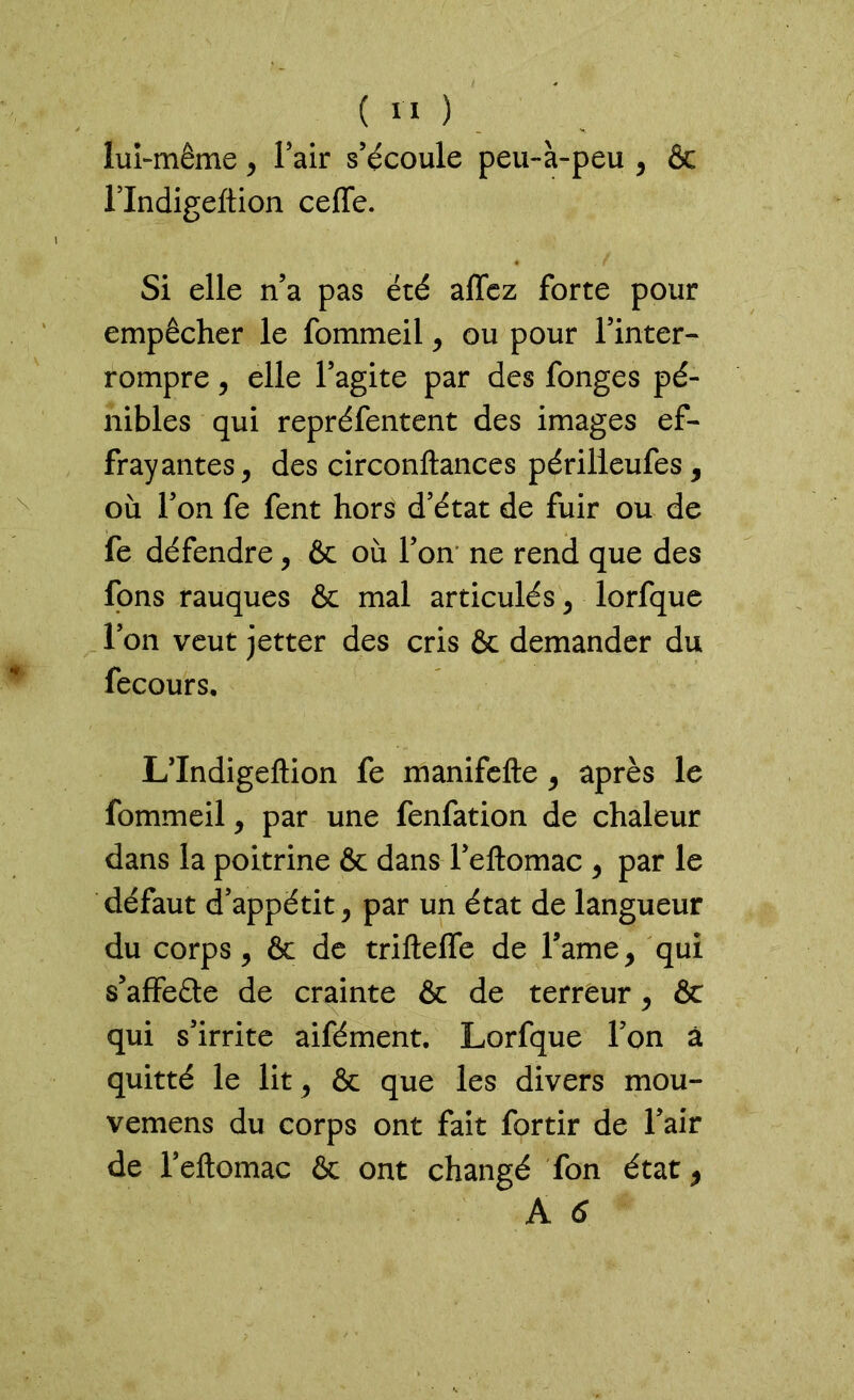 ( 11 ) lui-même, Fair s’écoule peu-à-peu , & FIndigeftion ceffe. Si elle n’a pas été affez forte pour empêcher le fommeil , ou pour l’inter- rompre , elle l’agite par des fonges pé- nibles qui repréfentent des images ef- frayantes, des circonftances périlieufes, où l’on fe fent hors d’état de fuir ou de fe défendre, & où l’on ne rend que des fons rauques & mal articulés, lorfque l’on veut jetter des cris &c demander du fecours. L’Indigeftion fe manifefte, après le fommeil, par une fenfation de chaleur dans la poitrine & dans l’eftomac , par le défaut d’appétit, par un état de langueur du corps, & de trifteffe de l’ame, qui s’affeâe de crainte & de terreur, & qui s’irrite aifément. Lorfque l’on à quitté le lit, & que les divers mou- vemens du corps ont fait fortir de Fair de Feftomac & ont changé fon état,