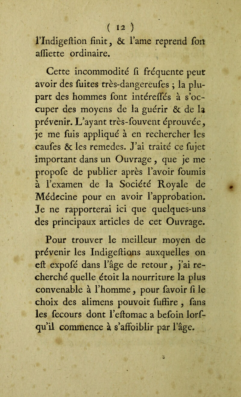 Flndigeftion finit, & Famé reprend fott affiette ordinaire. Cette incommodité fi fréquente peut avoir des fuites très-dangereufes ; la plu- part des hommes font intéreffés à s’oc- cuper des moyens de la guérir & de la prévenir. L’ayant très-fouvent éprouvée, je me fuis appliqué à en rechercher les caufes & les remedes. J’ai traité ce fujet important dans un Ouvrage, que je me propofe de publier après l’avoir fournis à l’examen de la Société Royale de Médecine pour en avoir l’approbation. Je ne rapporterai ici que quelques-uns des principaux articles de cet Ouvrage. Pour trouver le meilleur moyen de prévenir les Indigeftio.ns auxquelles on eft expofé dans l’âge de retour, j’ai re- cherché quelle étoit la nourriture la plus convenable à l’homme , pour favoir fi le choix des alimens pouvoit fuffire, fans les fecours dont Feftomac a befoin lorf- qu il commence à s’affoiblir par l’âge.