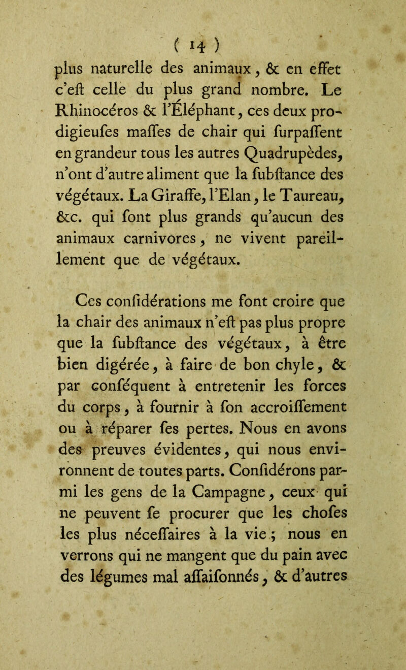 ( *4 ) plus naturelle des animaux, & en effet c’eft celle du plus grand nombre. Le Rhinocéros & l'Eléphant, ces deux pro- digieufes maffes de chair qui furpaffent en grandeur tous les autres Quadrupèdes, n'ont d'autre aliment que la fubftance des végétaux. La Giraffe, l'Elan, le Taureau, &c. qui font plus grands qu’aucun des animaux carnivores, ne vivent pareil- lement que de végétaux. Ces confidérations me font croire que la chair des animaux n’eft pas plus propre que la fubftance des végétaux, à être bien digérée, à faire de bon chyle, & par Gonféquent à entretenir les forces du corps, à fournir à fon accroiffement ou à réparer fes pertes. Nous en avons des preuves évidentes, qui nous envi- ronnent de toutes parts. Confidérons par- mi les gens de la Campagne, ceux qui ne peuvent fe procurer que les chofes les plus néceffaires à la vie ; nous en verrons qui ne mangent que du pain avec des légumes mal affaifonnés, & d’autres