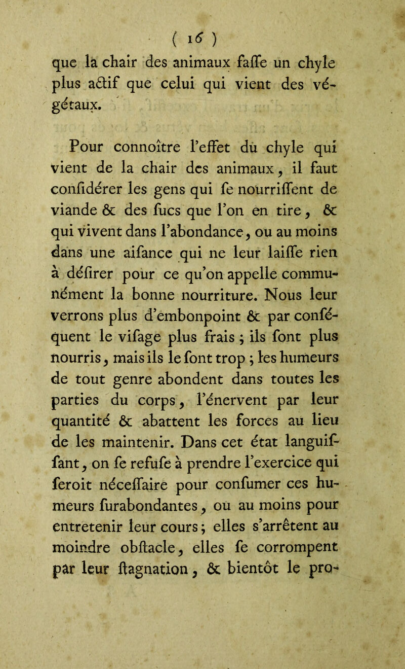 que la chair des animaux faffe un chyle plus aftif que celui qui vient des vé- gétaux. Pour connoître l’effet du chyle qui vient de la chair des animaux, il faut confidérer les gens qui fe nourriffent de viande & des fucs que l’on en tire, & qui vivent dans l’abondance, ou au moins dans une aifance qui ne leur laiffe rien à défirer pour ce qu’on appelle commu- nément la bonne nourriture. Nous leur verrons plus d’embonpoint & par confé- quent le vifage plus frais ; ils font plus nourris, mais ils le font trop ; les humeurs de tout genre abondent dans toutes les parties du corps, l’énervent par leur quantité & abattent les forces au lieu de les maintenir. Dans cet état languit fant, on fe refufe à prendre l’exercice qui feroit néceffaire pour confumer ces hu- meurs furabondantes, ou au moins pour entretenir leur cours ; elles s’arrêtent au moindre obftacle, elles fe corrompent par leur ftagnation, & bientôt le prq-