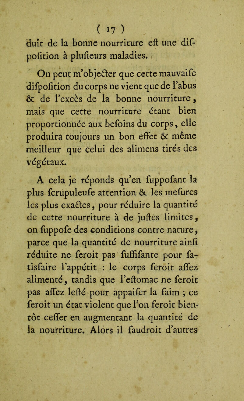 duit de la bonne nourriture eft une dit* pofition à plufieurs maladies* On peut m’objeâer que cette mauvaife difpofition du corps ne vient que de l’abus & de l’excès de la bonne nourriture, mais que cette nourriture étant bien proportionnée aux befoins du corps, elle produira toujours un bon effet & même meilleur que celui des alimens tirés des végétaux. A cela je réponds qu’en fuppofant la plus fcrupuleufe attention & les mefures les plus exaétes, pour réduire la quantité de cette nourriture à de juftes limites, on fuppofe des conditions contre nature, parce que la quantité de nourriture ainfi réduite ne feroit pas fuffifante pour fa- tisfaire l’appétit : le corps feroit affez alimenté, tandis que l’eftomac ne feroit pas affez lefté pour appaifer la faim ; ce feroit un état violent que l’on feroit bien- tôt ceffer en augmentant la quantité de la nourriture. Alors il faudroit d’autres