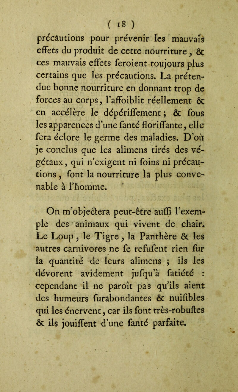 précautions pour prévenir les mauvais effets du produit de cette nourriture, & ces mauvais effets feroient toujours plus certains que les précautions. La préten- due bonne nourriture en donnant trop de forces au corps, l’affoiblit réellement & en accélère le dépériffement ; & fous les apparences d’une fanté floriffante, elle fera éclore le germe des maladies. D’où je conclus que les alimens tirés des vé- gétaux > qui n’exigent ni foins ni précau- tions y font la nourriture la plus conve- nable à l’homme. On m’objeétera peut-être auffi l’exem- ple des animaux qui vivent de chair. Le Loup j le Tigre > la Panthère & les autres carnivores ne fe refufent rien fur la quantité de leurs alimens ; iis les dévorent avidement jufqu’à fatiété : cependant il ne paroît pas qu’ils aient des humeurs furabondantes & nuifibles qui les énervent ^ car ils font très-robuftes & ils jouiffent d’une fanté parfaite.