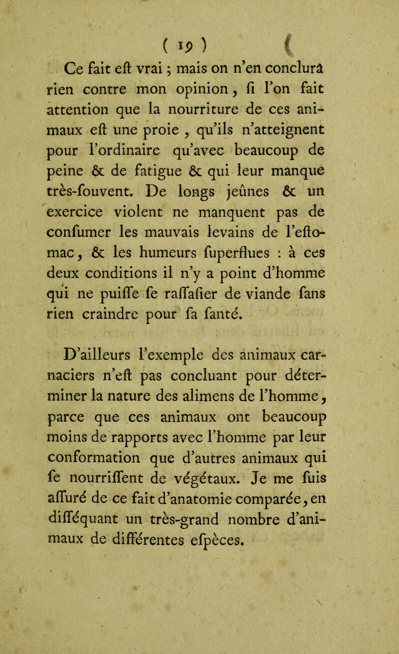 ( *p ) ( Ce fait eft vrai ; mais on n’en conclura rien contre mon opinion, fi l’on fait attention que la nourriture de ces ani- maux eft une proie , qu’ils n’atteignent pour l’ordinaire qu’avec beaucoup de peine & de fatigue & qui leur manque très-fouvent. De longs jeûnes & un exercice violent ne manquent pas de confumer les mauvais levains de l’efto- maCj & les humeurs fuperflues : à ces deux conditions il n’y a point d’homme qui ne puiffe fe ralfafier de viande fans rien craindre pour fa fanté. D’ailleurs l’exemple des animaux car- naciers n’eft pas concluant pour déter- miner la nature des alimens de l’homme, parce que ces animaux ont beaucoup moins de rapports avec l’homme par leur conformation que d’autres animaux qui fe nourriffent de végétaux. Je me fuis alluré de ce fait d’anatomie comparée, en difféquant un très-grand nombre d’ani- maux de différentes efpèces.