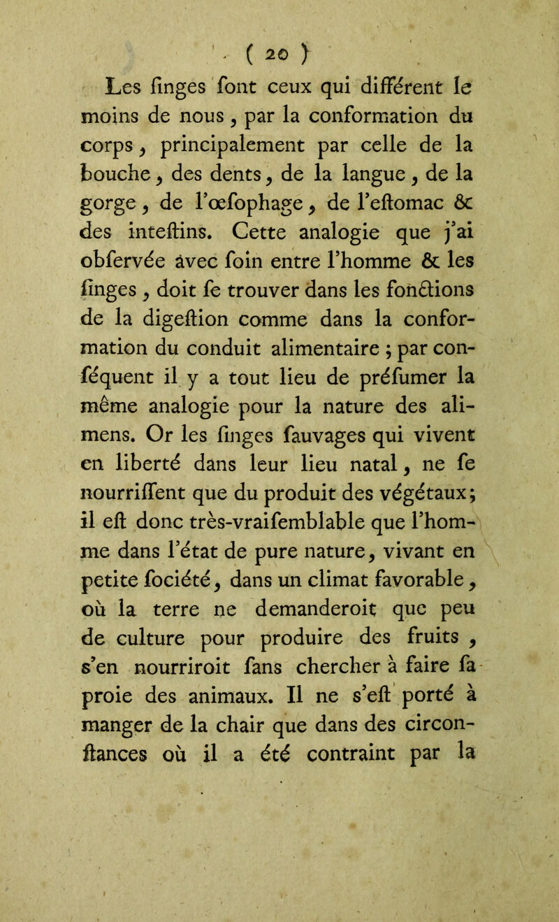Les finges font ceux qui différent le moins de nous, par la conformation du corps 9 principalement par celle de la bouche9 des dents 9 de la langue 9 de la gorge , de l’œfophage 9 de l’eftomac & des inteftins. Cette analogie que j’ai obfervée avec foin entre l’homme & les finges 9 doit fe trouver dans les fondions de la digeftion comme dans la confor- mation du conduit alimentaire ; par con- séquent il y a tout lieu de préfumer la même analogie pour la nature des ali- mens. Or les finges fauvages qui vivent en liberté dans leur lieu natal 9 ne fe nourriffent que du produit des végétaux; il eft donc très-vraifemblable que l’hom- me dans l’état de pure nature, vivant en petite fociété 9 dans un climat favorable , où la terre ne demanderoit que peu de culture pour produire des fruits , s’en nourriroit fans chercher à faire fa proie des animaux. Il ne s’efl porté à manger de la chair que dans des circon- ftances où il a été contraint par la