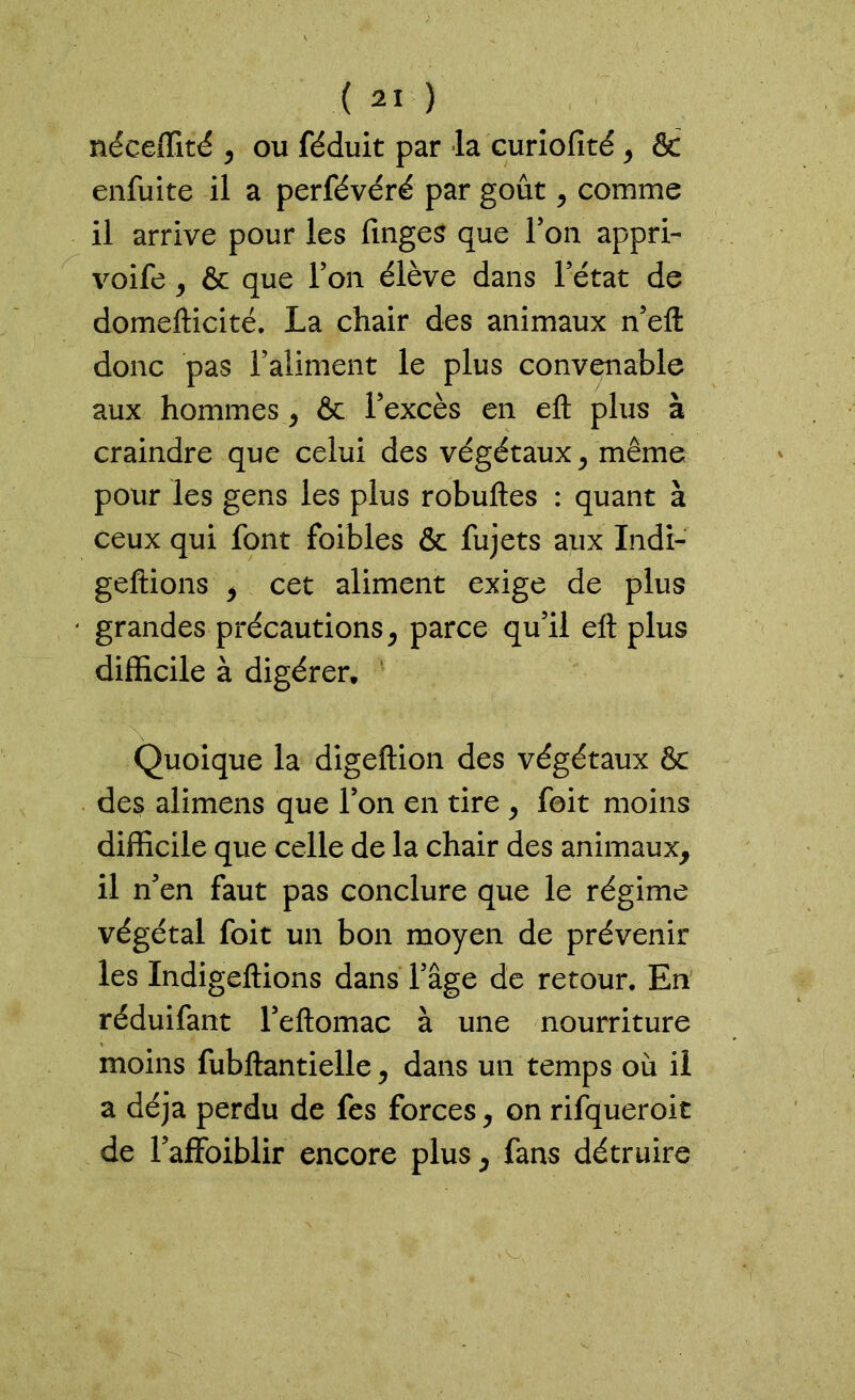 néceffité , ou féduit par la curiofité , & enfuite il a perfévéré par goût, comme il arrive pour les finges que Y on appri- voife , & que Ton élève dans l’état de domefticité. La chair des animaux n’eft donc pas l’aliment le plus convenable aux hommes y & l’excès en eft plus à craindre que celui des végétaux y même pour les gens les plus robuftes : quant à ceux qui font foibles & fujets aux Indi- geftions y cet aliment exige de plus grandes précautions, parce qu’il eft plus difficile à digérer. Quoique la digeftion des végétaux & des alimens que l’on en tire , foit moins difficile que celle de la chair des animaux, il n’en faut pas conclure que le régime végétal foit un bon moyen de prévenir les Indigeftions dans l’âge de retour. En réduifant l’eftomac à une nourriture moins fubftantielle, dans un temps où il a déjà perdu de fes forces, on rifqueroit de l’affoiblir encore plus, fans détruire