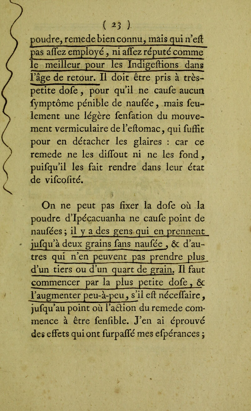 ( %3 ) poudre, remede bien connu, mais qui n’eit pas aflez employé, ni aflez réputé comme le meilleur pour les Indigeftions dans l’âge de retour. Il doit être pris à très- petite dofe, pour qu’il ne caufe aucun fymptôme pénible de naufée, mais feu- lement une légère fenfation du mouve- ment vermiculaire del’eftomac, qui fuffit pour en détacher les glaires : car ce remede ne les diffout ni ne les fond, puifqu’il les fait rendre dans leur état de vifcolité. \ L On ne peut pas fixer la dofe où la poudre d’Ipécacuanha ne caufe point de naufées ; il y a des gens qui en prennent à deux grains fans naufée , & d’au- tres qui n’en peuvent pas prendre plus d’un tiers ou d’un quart de grain. Il faut commencer par la plus petite dofe, & Yaugmenter peu-à-peu y sll eft néceffaire, jufqu’au point où l’aâion du remede com- mence à être fenfible. J’en ai éprouvé des effets qui ont furpaflé mes efpérances ;