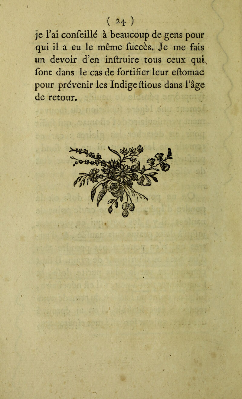 I ( M ) je l’ai confeillé à beaucoup de gens pour qui il a eu le même fuccès. Je me fais un devoir d’en inftruire tous ceux quis font dans le cas de fortifier leur eftomac pour prévenir les Indigeltious dans l’âge de retour. V