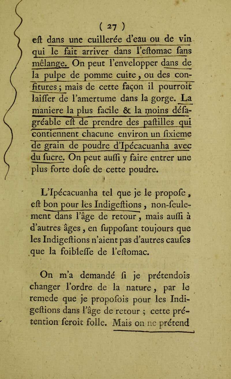 eft dans une cuillerée d’eau ou de vînt qui le fait arriver dans reftomac fans mélange. On peut l’envelopper dans de la pulpe de pomme cuite, ou des con- fitures ; mais de cette façon il pourroit laiffer de l’amertume dans la gorge. JLa maniéré la plus facile 6c la moins défa- gréable efl: de prendre des paftilles qui contiennent chacune environ un fixieme de grain de poudre d’ïpécacuanha avec du fucre. On peut aliifi y faire entrer une plus forte dofe de cette poudre. i L’Ipécacuanha tel que je le propofe s efl: bon pour les Indigeftions > non-feule- ment dans l’âge de retour, mais auflî à d’autres âges > en fuppofant toujours que les Indigeftions n’aient pas d’autres caufes que la foiblefle de l’eftomac. On m’a demandé fi je prétendois changer l’ordre de la nature, par le remede que je propofois pour les Indi- geftions dans l’âge de retour ; cette pré- tention feroit folle. Mais on ne prétend