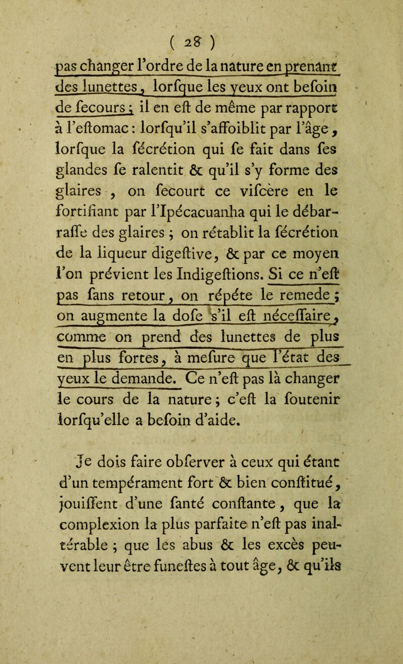 ( 2* ) pas changer Tordre de la nature en prenant des lunettes T lorfque les yeux ont befoia de fecours ; il en eft de même par rapport à l’eftomac : lorfqu’il s’affaiblit par l’âge , lorfque la fécrétion qui fe fait dans fes glandes fe ralentit & qu’il s’y forme des glaires , on fecourt ce vifeère en le fortifiant par l’Xpécacuanha qui le débar- rafle des glaires ; on rétablit la fécrétion de la liqueur digeftive, &par ce moyen l’on prévient les Xndigeftions. Si ce n’eft pas fans retour,-on répété le remede ; on augmente la dofe Vil eft néceffaire » comme on prend des lunettes de plus en plus fortes, à mefure que fétat des_ yeux le demande. Ce n’eft pas là changer le cours de la nature ; c’eft la foutenir lorfqu’elle a befoin d’aide. Je dois faire obferver à ceux: qui étant d’un tempérament fort & bien conftitué * jouiffent d’une fanté confiante, que la complexion la plus parfaite n’eft pas inal- térable ; que les abus & les excès peu- vent leur être funeftes à tout âge, & qu’ils