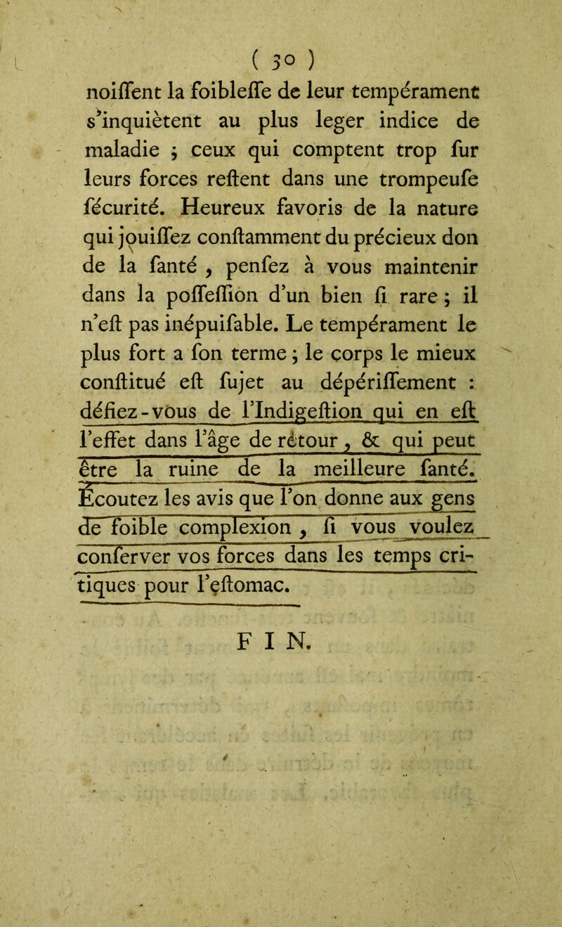 ( 50 ) noiffent la foibleffe de leur tempérament s’inquiètent au plus leger indice de maladie ; ceux qui comptent trop fur leurs forces relient dans une trompeufe fécurité. Heureux favoris de la nature qui jouiffez conftamment du précieux don de la fanté , penfez à vous maintenir dans la poffeffion d’un bien fi rare ; il n’eft pas inépuifable. Le tempérament le plus fort a fon terme ; le corps le mieux conftitué eft fujet au dépériffement : défiez-vous de l’Indigeftion qui en eft l’effet dans l’âge de retour, & qui peut être la ruine de la meilleure fanté. Ecoutez les avis que l’on donne aux gens dêTolble complexion , fi vous voulez conferver vos forces dans les temps cri- tiques pour l’eflomac. F I N.